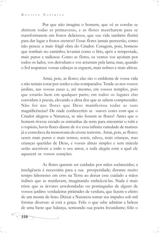 R E V I S T A E S P Í R I T A
510
Por que não imagina o homem, que vê as corolas se
abrirem todas as primaveras, e as flores murcharem para se
transformarem em frutos deliciosos, que sua vida também florirá
para dar lugar a frutos eternos? Essas flores jamais perecerão, como
não perece a mais frágil obra do Criador. Coragem, pois, homens
que tombais no caminho; levantai como o lírio, após a tempestade,
mais puros e radiosos. Como as flores, os ventos vos açoitam por
todos os lados, vos derrubam e vos arrastam pela lama; mas, quando
o Sol reaparece vossas cabeças se erguem, mais nobres e mais altivas.
Amai, pois, as flores; elas são o emblema de vossa vida
e não temais corar por serdes a elas comparados. Tende-as nos vossos
jardins, nas vossas casas e, até mesmo, em vossos templos, pois
que estarão bem em qualquer parte; em todos os lugares elas
convidam à poesia, elevando a alma dos que as sabem compreender.
Não foi nas flores que Deus manifestou todas as suas
magnificências? De onde conheceríeis as suaves cores com que o
Criador alegrou a Natureza, se não fossem as flores? Antes que o
homem tivesse cavado as entranhas da terra para encontrar o rubi e
o topázio, havia flores diante de si e essa infinita variedade de matizes
já o consolava da monotonia da crosta terrestre. Amai, pois, as flores:
sereis mais puros e mais ternos; sereis, talvez, mais crianças, mas
crianças queridas de Deus, e vossas almas simples e sem mácula
serão acessíveis a todo o seu amor, a toda alegria com a qual ele
aquecerá os vossos corações.
As flores querem ser cuidadas por mãos esclarecidas; a
inteligência é necessária para a sua prosperidade; durante muito
tempo laborastes em erro na Terra ao deixar esse cuidado a mãos
inábeis que as mutilavam, imaginando embelezá-las. Nada é mais
triste que as árvores arredondadas ou pontiagudas de alguns de
vossos jardins: verdadeiras pirâmides de verdura, que fazem o efeito
de um monte de feno. Deixai a Natureza tomar seu impulso sob mil
formas diversas: aí está a graça. Feliz o que sabe admirar a beleza
de uma haste que balança, semeando sua poeira fecundante; feliz o
 
