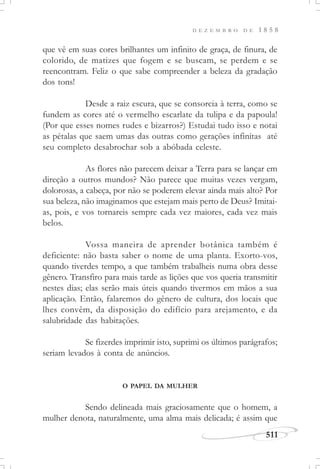 D E Z E M B R O D E 1 8 5 8
511
que vê em suas cores brilhantes um infinito de graça, de finura, de
colorido, de matizes que fogem e se buscam, se perdem e se
reencontram. Feliz o que sabe compreender a beleza da gradação
dos tons!
Desde a raiz escura, que se consorcia à terra, como se
fundem as cores até o vermelho escarlate da tulipa e da papoula!
(Por que esses nomes rudes e bizarros?) Estudai tudo isso e notai
as pétalas que saem umas das outras como gerações infinitas até
seu completo desabrochar sob a abóbada celeste.
As flores não parecem deixar a Terra para se lançar em
direção a outros mundos? Não parece que muitas vezes vergam,
dolorosas, a cabeça, por não se poderem elevar ainda mais alto? Por
sua beleza, não imaginamos que estejam mais perto de Deus? Imitai-
as, pois, e vos tornareis sempre cada vez maiores, cada vez mais
belos.
Vossa maneira de aprender botânica também é
deficiente: não basta saber o nome de uma planta. Exorto-vos,
quando tiverdes tempo, a que também trabalheis numa obra desse
gênero. Transfiro para mais tarde as lições que vos queria transmitir
nestes dias; elas serão mais úteis quando tivermos em mãos a sua
aplicação. Então, falaremos do gênero de cultura, dos locais que
lhes convêm, da disposição do edifício para arejamento, e da
salubridade das habitações.
Se fizerdes imprimir isto, suprimi os últimos parágrafos;
seriam levados à conta de anúncios.
O PAPEL DA MULHER
Sendo delineada mais graciosamente que o homem, a
mulher denota, naturalmente, uma alma mais delicada; é assim que
 