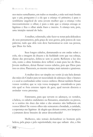 R E V I S T A E S P Í R I T A
512
nos meios semelhantes, em todos os mundos, a mãe será mais bonita
que o pai, porquanto é a ela que a criança vê primeiro; é para o
semblante angelical de uma jovem mulher que a criança volta
incessantemente o olhar; é para a mãe que a criança enxuga as
lágrimas e fixa o olhar ainda fraco e incerto. A criança tem, pois,
uma intuição natural do belo.
A mulher, sobretudo, sabe fazer-se notar pela delicadeza
de seus pensamentos, pela graça de seus gestos, pela pureza de suas
palavras; tudo que dela vem deve harmonizar-se com sua pessoa,
que Deus fez bela.
Seus longos cabelos, derramando-se em ondas sobre o
colo, são a imagem da doçura e da facilidade com que sua cabeça,
diante das provações, dobra-se sem se partir. Refletem a luz dos
sóis, como a alma feminina deve refletir a mais pura luz de Deus.
Jovens mulheres, deixai flutuar vossos cabelos, pois que Deus para
isso os criou. Parecereis, ao mesmo tempo, mais naturais e graciosas.
A mulher deve ser simples no vestir: já saiu bela demais
das mãos do Criador para ter necessidade de adereços. Que o branco
e o azul se confundam sobre vossos ombros. Deixai também flutuar
vossos vestidos; que se veja vossa roupagem estendendo-se para
trás qual se fora extenso tapete de gaze, qual nuvem discreta a
assinalar vossa presença.
Entretanto, para que servem os adereços, os vestidos,
a beleza, os cabelos ondulantes ou flutuantes, amarrados ou presos,
se o sorriso tão doce das mães e das amantes não brilharem em
vossos lábios? Se vossos olhos não semearem a bondade, a caridade,
a esperança nas lágrimas de alegria que deixam correr, nos lampejos
a jorrarem desse braseiro de amor desconhecido?
Mulheres, não temais deslumbrar os homens pela
beleza, pela graça e pela superioridade; mas que saibam eles, a fim
 
