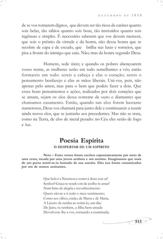 D E Z E M B R O D E 1 8 5 8
513
de se vos tornarem dignos, que devem ser tão ricos de caráter quanto
sois belas, tão sábios quanto sois boas, tão instruídos quanto sois
ingênuas e simples. É necessário saberem que vos devem merecer,
que sois o prêmio da virtude e da honra, não dessa honra que se
recobre de capa e de escudo, que brilha nas lutas e torneios, que
pisa a fronte do inimigo que caiu. Não; mas da honra segundo Deus.
Homens, sede úteis; e quando os pobres abençoarem
vosso nome, as mulheres serão em tudo semelhantes a vós; então
formareis um todo: sereis a cabeça e elas o coração; sereis o
pensamento benfazejo e elas as mãos liberais. Uni-vos, pois, não
apenas pelo amor, mas para o bem que podeis fazer a dois. Que
esses bons pensamentos e ações, realizados por dois corações que
se amam, sejam os elos dessa corrente de ouro e diamantes que
chamamos casamento. Então, quando tais elos forem bastante
numerosos, Deus vos chamará para junto dele e continuareis a reunir
ainda novos elos, que se juntarão aos precedentes. Mas não se trata,
como na Terra, de elos de metal pesado: no Céu eles serão de fogo
e luz.
Poesia Espírita
O DESPERTAR DE UM ESPÍRITO
Que bela é a Natureza e como é doce este ar!
Senhor! Graça te rendo em de joelho te amar!
Num hino de alegria e reconhecimento
Quero elevar a ti todo o meu sentimento;
Como aos olhos, então, de Marta e de Maria,
A Lázaro da tumba ao retirá-lo, um dia;
De Jairo, tu também, a filha bem-amada
Devolveste-lhe a voz, tornando-a reanimada;
Nota – Estes versos foram escritos espontaneamente por meio de
uma cesta, tocada por uma jovem senhora e um menino. Imaginamos que mais
de um poeta sentir-se-ia honrado de sua autoria. Eles nos foram comunicados
por um de nossos assinantes.
 