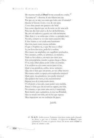 R E V I S T A E S P Í R I T A
514
Do mesmo modo, ó Deus! tu me estendeste a mão; 69
“Levanta-te!” – disseste. E não falaste em vão.
Por que eu, se não sou mais que lodo, em vil arranjo?
Queria te louvar e com a voz de um anjo;
A tua obra jamais me pareceu tão bela!
Sou como alguém que sai da noite ou de uma cela
Para um dia mais puro e de luz deslumbrante,
De um sol radioso e quente em vida inebriante.
Mais doce é o ar então que o leite e o próprio mel;
No céu, somam-se os sons num concerto fiel.
E dos ventos a voz exala uma harmonia
Que cria, num vazio, eterna sinfonia.
O que o Espírito vê, o que lhe toca o olhar
Lá, no livro dos céus, pode ler e sonhar;
Dos mares na amplidão, em vagalhões profundos,
Nos oceanos, enfim, os abismos, os mundos,
Tudo se faz esfera e, em meio aos raios seus
Em convergência, orando a gente chega a Deus.
Ó tu, cujo olhar plana assim sobre as estrelas,
E te ocultas no céu como um rei para vê-las,
Qual a tua grandeza, enfim, nesse universo
Que não é mais que um ponto, ao teu olhar imerso
Dos mares sobre o espaço, em resplendor intenso?
Qual, pois, tua grandeza e teu poder imenso?
Que palácio tão vasto, ó rei, tu construíste!
Separar-nos de ti seria muito triste.
O sol posto a teus pés, num poder sem medida,
Parece o ônix que um rei tem no sapato, em vida.
No entanto, o que mais amo em ti, ó majestade,
Bem menos que a grandeza, é essa tua Bondade
Que se revela em tudo, até na luz que aquece
Meu impotente ser na exaltação da prece.
Jodelle.
69 N. do T.: Grifos nossos. À primeira vista, Jesus estaria sendo chamado
de Deus, o que não é verdade. A expressão ó Deus! é uma
exclamação. É como se quisesse dizer: Do mesmo modo ó Céus! tu
(Jesus) me estendeste a mão.
 