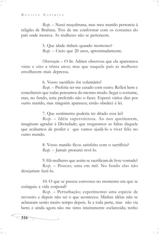 R E V I S T A E S P Í R I T A
516
Resp. – Nasci muçulmana, mas meu marido pertencia à
religião de Brahma. Tive de me conformar com os costumes do
país onde morava. As mulheres não se pertencem.
5. Que idade tínheis quando morrestes?
Resp. – Creio que 20 anos, aproximadamente.
Observação – O Sr. Adrien observou que ela aparentava
vinte e oito a trinta anos; mas que naquele país as mulheres
envelhecem mais depressa.
6. Vosso sacrifício foi voluntário?
Resp. – Preferia ter-me casado com outro. Refleti bem e
concebereis que todas pensamos do mesmo modo. Segui o costume,
mas, no fundo, teria preferido não o fazer. Esperei vários dias por
outro marido, mas ninguém apareceu; então obedeci à lei.
7. Que sentimento poderia ter ditado essa lei?
Resp. – Idéia supersticiosa. Ao nos queimarem,
imaginam agradar à Divindade; que resgatamos as faltas daquele
que acabamos de perder e que vamos ajudá-lo a viver feliz no
outro mundo.
8. Vosso marido ficou satisfeito com o sacrifício?
Resp. – Jamais procurei revê-lo.
9. Há mulheres que assim se sacrificam de livre vontade?
Resp. – Poucas; uma em mil. No fundo elas não
desejariam fazê-lo.
10. O que se passou convosco no momento em que se
extinguiu a vida corporal?
Resp. – Perturbação; experimentei uma espécie de
nevoeiro e depois não sei o que aconteceu. Minhas idéias não se
aclararam senão muito tempo depois. Ia a toda parte, mas não via
bem; e ainda agora não me sinto inteiramente esclarecida; tenho
 