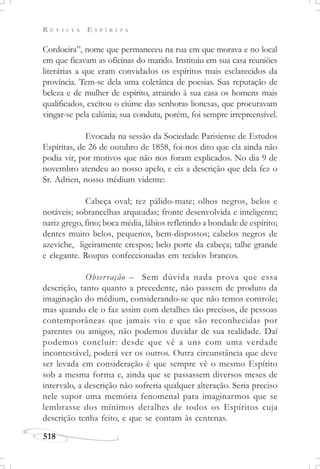 R E V I S T A E S P Í R I T A
518
Cordoeira”, nome que permaneceu na rua em que morava e no local
em que ficavam as oficinas do marido. Instituiu em sua casa reuniões
literárias a que eram convidados os espíritos mais esclarecidos da
província. Tem-se dela uma coletânea de poesias. Sua reputação de
beleza e de mulher de espírito, atraindo à sua casa os homens mais
qualificados, excitou o ciúme das senhoras lionesas, que procuravam
vingar-se pela calúnia; sua conduta, porém, foi sempre irrepreensível.
Evocada na sessão da Sociedade Parisiense de Estudos
Espíritas, de 26 de outubro de 1858, foi-nos dito que ela ainda não
podia vir, por motivos que não nos foram explicados. No dia 9 de
novembro atendeu ao nosso apelo, e eis a descrição que dela fez o
Sr. Adrien, nosso médium vidente:
Cabeça oval; tez pálido-mate; olhos negros, belos e
notáveis; sobrancelhas arqueadas; fronte desenvolvida e inteligente;
nariz grego, fino; boca média, lábios refletindo a bondade de espírito;
dentes muito belos, pequenos, bem-dispostos; cabelos negros de
azeviche, ligeiramente crespos; belo porte da cabeça; talhe grande
e elegante. Roupas confeccionadas em tecidos brancos.
Observação – Sem dúvida nada prova que essa
descrição, tanto quanto a precedente, não passem de produto da
imaginação do médium, considerando-se que não temos controle;
mas quando ele o faz assim com detalhes tão precisos, de pessoas
contemporâneas que jamais viu e que são reconhecidas por
parentes ou amigos, não podemos duvidar de sua realidade. Daí
podemos concluir: desde que vê a uns com uma verdade
incontestável, poderá ver os outros. Outra circunstância que deve
ser levada em consideração é que sempre vê o mesmo Espírito
sob a mesma forma e, ainda que se passassem diversos meses de
intervalo, a descrição não sofreria qualquer alteração. Seria preciso
nele supor uma memória fenomenal para imaginarmos que se
lembrasse dos mínimos detalhes de todos os Espíritos cuja
descrição tenha feito, e que se contam às centenas.
 