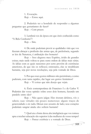 D E Z E M B R O D E 1 8 5 8
519
1. Evocação.
Resp. – Estou aqui.
2. Poderíeis ter a bondade de responder a algumas
perguntas que gostaríamos de fazer?
Resp. – Com prazer.
3. Lembrai-vos da época em que éreis conhecida como
“A Bela Cordoeira”?
Resp. – Sim.
4. De onde poderiam provir as qualidades viris que vos
fizeram abraçar a profissão das armas que, de preferência, segundo
as leis da Natureza, é atribuição dos homens?
Resp. – Isso alegrava meu Espírito, ávido de grandes
coisas; mais tarde voltou-se para outra ordem de idéias mais sérias.
As idéias com as quais nascemos por certo provêm de existências
anteriores, de que são os reflexos; entretanto, elas se modificam
bastante, seja por novas resoluções, seja pela vontade de Deus.
5. Por que esses gostos militares não persistiram, e como
puderam, com tanta rapidez, dar lugar aos gostos femininos?
Resp. – Vi coisas que não desejo que vejais.
6. Éreis contemporânea de Francisco I e de Carlos V.
Poderíeis dar vossa opinião sobre esses dois homens, fazendo um
paralelo entre eles?
Resp. – Não quero julgar. Eles tiveram defeitos, vós o
sabeis; suas virtudes são pouco numerosas: alguns traços de
generosidade e eis tudo. Deixai esse assunto de lado; seus corações
poderiam sangrar ainda: eles sofrem bastante!
7. Qual era a fonte dessa alta inteligência que vos tornou
apta a receber educação tão superior à das mulheres de vosso tempo?
Resp. – Penosas existências e a vontade de Deus.
 