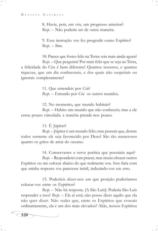 R E V I S T A E S P Í R I T A
520
8. Havia, pois, em vós, um progresso anterior?
Resp. – Não poderia ser de outra maneira.
9. Essa instrução vos fez progredir como Espírito?
Resp. – Sim.
10. Parece que fostes feliz na Terra: sois mais ainda agora?
Resp. – Que pergunta! Por mais feliz que se seja na Terra,
a felicidade do Céu é bem diferente! Quantos tesouros, e quantas
riquezas, que um dia conhecereis, e dos quais não suspeitais ou
ignorais completamente!
11. Que entendeis por Céu?
Resp. – Entendo por Céu os outros mundos.
12. No momento, que mundo habitais?
Resp. – Habito um mundo que não conheceis; mas a ele
estou pouco vinculada: a matéria prende-nos pouco.
13. É Júpiter?
Resp. – Júpiter é um mundo feliz; mas pensais que, dentre
todos somente ele seja favorecido por Deus? São tão numerosos
quanto os grãos de areia do oceano.
14. Conservastes a verve poética que possuíeis aqui?
Resp. – Responderei com prazer, mas receio chocar outros
Espíritos ou me colocar abaixo do que realmente sou. Isso faria com
que minha resposta vos parecesse inútil, induzindo-vos em erro.
15. Poderíeis dizer-nos em que posição poderíamos
colocar-vos entre os Espíritos?
Resp. – Não há resposta. [A São Luís]: Poderia São Luís
responder a isso? Resp. – Ela aí está; não posso dizer aquilo que ela
não quer dizer. Não vedes que, entre os Espíritos que evocais
ordinariamente, ela é um dos mais elevados? Aliás, nossos Espíritos
 