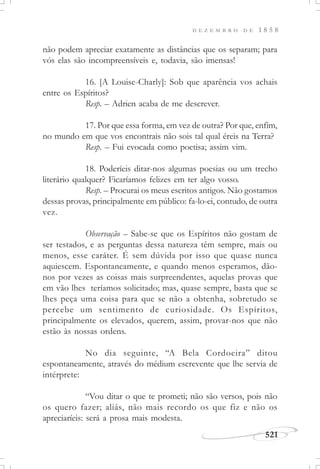 D E Z E M B R O D E 1 8 5 8
521
não podem apreciar exatamente as distâncias que os separam; para
vós elas são incompreensíveis e, todavia, são imensas!
16. [A Louise-Charly]: Sob que aparência vos achais
entre os Espíritos?
Resp. – Adrien acaba de me descrever.
17. Por que essa forma, em vez de outra? Por que, enfim,
no mundo em que vos encontrais não sois tal qual éreis na Terra?
Resp. – Fui evocada como poetisa; assim vim.
18. Poderíeis ditar-nos algumas poesias ou um trecho
literário qualquer? Ficaríamos felizes em ter algo vosso.
Resp. – Procurai os meus escritos antigos. Não gostamos
dessas provas, principalmente em público: fa-lo-ei, contudo, de outra
vez.
Observação – Sabe-se que os Espíritos não gostam de
ser testados, e as perguntas dessa natureza têm sempre, mais ou
menos, esse caráter. É sem dúvida por isso que quase nunca
aquiescem. Espontaneamente, e quando menos esperamos, dão-
nos por vezes as coisas mais surpreendentes, aquelas provas que
em vão lhes teríamos solicitado; mas, quase sempre, basta que se
lhes peça uma coisa para que se não a obtenha, sobretudo se
percebe um sentimento de curiosidade. Os Espíritos,
principalmente os elevados, querem, assim, provar-nos que não
estão às nossas ordens.
No dia seguinte, “A Bela Cordoeira” ditou
espontaneamente, através do médium escrevente que lhe servia de
intérprete:
“Vou ditar o que te prometi; não são versos, pois não
os quero fazer; aliás, não mais recordo os que fiz e não os
apreciaríeis: será a prosa mais modesta.
 