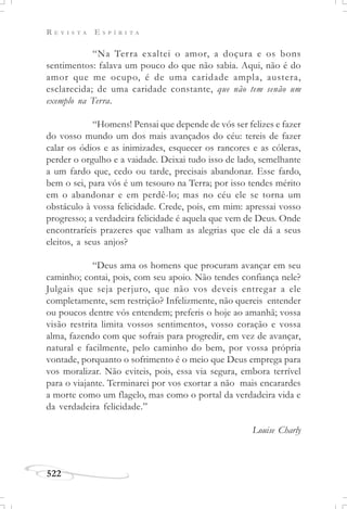 R E V I S T A E S P Í R I T A
522
“Na Terra exaltei o amor, a doçura e os bons
sentimentos: falava um pouco do que não sabia. Aqui, não é do
amor que me ocupo, é de uma caridade ampla, austera,
esclarecida; de uma caridade constante, que não tem senão um
exemplo na Terra.
“Homens! Pensai que depende de vós ser felizes e fazer
do vosso mundo um dos mais avançados do céu: tereis de fazer
calar os ódios e as inimizades, esquecer os rancores e as cóleras,
perder o orgulho e a vaidade. Deixai tudo isso de lado, semelhante
a um fardo que, cedo ou tarde, precisais abandonar. Esse fardo,
bem o sei, para vós é um tesouro na Terra; por isso tendes mérito
em o abandonar e em perdê-lo; mas no céu ele se torna um
obstáculo à vossa felicidade. Crede, pois, em mim: apressai vosso
progresso; a verdadeira felicidade é aquela que vem de Deus. Onde
encontraríeis prazeres que valham as alegrias que ele dá a seus
eleitos, a seus anjos?
“Deus ama os homens que procuram avançar em seu
caminho; contai, pois, com seu apoio. Não tendes confiança nele?
Julgais que seja perjuro, que não vos deveis entregar a ele
completamente, sem restrição? Infelizmente, não quereis entender
ou poucos dentre vós entendem; preferis o hoje ao amanhã; vossa
visão restrita limita vossos sentimentos, vosso coração e vossa
alma, fazendo com que sofrais para progredir, em vez de avançar,
natural e facilmente, pelo caminho do bem, por vossa própria
vontade, porquanto o sofrimento é o meio que Deus emprega para
vos moralizar. Não eviteis, pois, essa via segura, embora terrível
para o viajante. Terminarei por vos exortar a não mais encarardes
a morte como um flagelo, mas como o portal da verdadeira vida e
da verdadeira felicidade.”
Louise Charly
 