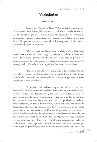 D E Z E M B R O D E 1 8 5 8
523
Variedades
MONOMANIA
Lemos na Gazette de Mons: “Um indivíduo acometido
de monomania religiosa, há sete anos recolhido no estabelecimento
do Sr. Stuart e que até aqui se havia mostrado muito submisso,
conseguiu enganar a vigilância dos guardas e apoderar-se de uma
faca. Não podendo tomar a arma de volta, os guardas informaram
o diretor do que se passava.
“O Sr. Stuart imediatamente se dirigiu até o furioso e,
confiando apenas em sua coragem, quis desarmá-lo; porém, mal
havia dado alguns passos em direção ao louco, este se precipitou
com a rapidez do relâmpago e o feriu com golpes repetidos. Só
com grande dificuldade conseguiram dominar o assassino.
“Das sete facadas que atingiram o Sr. Stuart, uma era
mortal: a recebida no baixo-ventre; e segunda-feira, às três horas
e meia, ele sucumbiu em conseqüência da hemorragia que se havia
originado nessa cavidade.”
O que não teriam dito se aquele indivíduo tivesse sido
acometido pela monomania espírita ou mesmo se, em sua loucura,
houvesse falado dos Espíritos? E, contudo, isso poderia acontecer,
visto existirem diversas monomanias religiosas e todas as ciências
forneceram seu contingente. O que se poderia concluir,
razoavelmente, contra o Espiritismo, a não ser que, em razão da
fragilidade de sua organização, pode o homem exaltar-se neste
ponto como em tantos outros? O meio de prevenir essa exaltação
não é combater a idéia; de outro modo correríamos o risco de ver
renovados os prodígios das Cévènes. Se alguma vez organizassem
uma cruzada contra o Espiritismo, vê-lo-iam propagar-se cada vez
mais. Como, pois, opor-se a um fenômeno que não tem tempo
nem lugar de predileção; que pode ser reproduzido em todos os
 