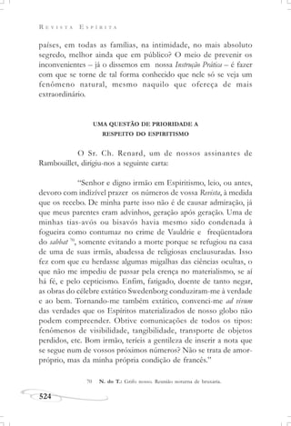 R E V I S T A E S P Í R I T A
524
países, em todas as famílias, na intimidade, no mais absoluto
segredo, melhor ainda que em público? O meio de prevenir os
inconvenientes – já o dissemos em nossa Instrução Prática – é fazer
com que se torne de tal forma conhecido que nele só se veja um
fenômeno natural, mesmo naquilo que ofereça de mais
extraordinário.
UMA QUESTÃO DE PRIORIDADE A
RESPEITO DO ESPIRITISMO
O Sr. Ch. Renard, um de nossos assinantes de
Rambouillet, dirigiu-nos a seguinte carta:
“Senhor e digno irmão em Espiritismo, leio, ou antes,
devoro com indizível prazer os números de vossa Revista, à medida
que os recebo. De minha parte isso não é de causar admiração, já
que meus parentes eram advinhos, geração após geração. Uma de
minhas tias-avós ou bisavós havia mesmo sido condenada à
fogueira como contumaz no crime de Vauldrie e freqüentadora
do sabbat 70
, somente evitando a morte porque se refugiou na casa
de uma de suas irmãs, abadessa de religiosas enclausuradas. Isso
fez com que eu herdasse algumas migalhas das ciências ocultas, o
que não me impediu de passar pela crença no materialismo, se aí
há fé, e pelo cepticismo. Enfim, fatigado, doente de tanto negar,
as obras do célebre extático Swedenborg conduziram-me à verdade
e ao bem. Tornando-me também extático, convenci-me ad vivum
das verdades que os Espíritos materializados de nosso globo não
podem compreender. Obtive comunicações de todos os tipos:
fenômenos de visibilidade, tangibilidade, transporte de objetos
perdidos, etc. Bom irmão, teríeis a gentileza de inserir a nota que
se segue num de vossos próximos números? Não se trata de amor-
próprio, mas da minha própria condição de francês.”
70 N. do T.: Grifo nosso. Reunião noturna de bruxaria.
 
