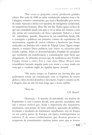D E Z E M B R O D E 1 8 5 8
525
“Por vezes as pequenas causas produzem grandes
efeitos. Por volta de 1840 eu tinha estabelecido relações com o Sr.
Cahagnet, torneiro e marceneiro, que viera a Rambouillet por razões
de saúde. Apreciei e iniciei esse operário, de inteligência excepcional,
no magnetismo humano. Disse-lhe um dia: Tenho quase certeza de
que um sonâmbulo lúcido está apto a ver as almas dos mortos e com
elas entrar em conversação; ele ficou espantado. Induzi-o a fazer
tal experiência quando dispusesse de um sonâmbulo lúcido. Ele
o conseguiu e publicou um primeiro volume de experiências de
necromancia, seguido de outros volumes e brochuras que foram
traduzidos na América sob o título de Telégrafo Celeste. Algum tempo
depois, o extático Davis publicou suas visões ou excursões pelo
mundo espírita. Sobre os desmaterializados, Franklin fez pesquisas
que resultaram em manifestações e comunicações mais fáceis que
antigamente. As primeiras pessoas que ele mediunizou nos Estados
Unidos foram a viúva Fox e suas duas filhas. Houve uma
coincidência bastante singular entre esse nome e o meu, tendo em
vista que o vocábulo inglês fox signifca raposa (renard).
“Há muito tempo os Espíritos me haviam dito que
poderíamos entrar em comunicação com os Espíritos de outros
globos e deles receber desenhos e descrições. Expus o assunto ao Sr.
Cahagnet, mas ele não foi mais longe que o nosso satélite.
“Sou, etc.
CH. Renard”
Observação – A questão de prioridade, em matéria de
Espiritismo é, sem a menor dúvida, uma questão secundária; mas
não é menos notável que, desde a importação dos fenômenos
americanos, uma porção de fatos autênticos, ignorados do público,
revelaram a produção de fenômenos semelhantes, seja na França
ou em outros países da Europa, em época contemporânea ou
anterior. É de nosso conhecimento que diversas pessoas se
ocupavam de comunicações espíritas muito antes que se tivesse
 