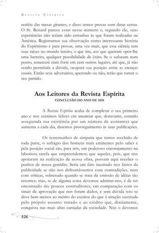 R E V I S T A E S P Í R I T A
526
notícia das mesas girantes, e disso temos provas com datas certas.
O Sr. Renard parece estar nesse número e, segundo ele, suas
experiências não teriam sido estranhas às que foram realizadas na
América. Registramos sua observação como interessante história
do Espiritismo e para provar, uma vez mais, que essa ciência tem
suas raízes no mundo inteiro, o que tira, aos que queiram opor-lhe
uma barreira, qualquer possibilidade de êxito. Se o sufocam num
ponto, renascerá mais forte em cem outros lugares, até que, já não
sendo permitida a dúvida, ocupará sua posição entre as crenças
usuais. Então seus adversários, querendo ou não, terão que tomar o
seu partido.
Aos Leitores da Revista Espírita
CONCLUSÃO DO ANO DE 1858
A Revista Espírita acaba de completar o seu primeiro
ano e nos sentimos felizes em anunciar que, doravante, estando
assegurada sua existência por um número de assinantes que
aumenta a cada dia, daremos prosseguimento às suas publicações.
Os testemunhos de simpatia que temos recebido de
toda parte, o sufrágio dos homens mais eminentes pelo saber e
pela posição social são, para nós, um poderoso encorajamento na
laboriosa tarefa que empreendemos; que aqueles, pois, que nos
apoiaram na realização de nossa obra, possam aqui receber o
penhor de nossa gratidão. Seria um fato inusitado nos fastos da
publicidade se não nos defrontássemos com contradições, nem
com críticas, sobretudo quando se trata da emissão de idéias tão
recentes; mas, se de alguma coisa devemos admirar-nos, é de ter
encontrado tão poucos contraditores, em comparação com os
sinais de aprovação que nos foram dados, e sem dúvida isso se
deve bem menos ao mérito do escritor do que à atração suscitada
pelo próprio assunto tratado e ao crédito que, diariamente,
conquista nas mais altas camadas da sociedade. Nós o devemos
 