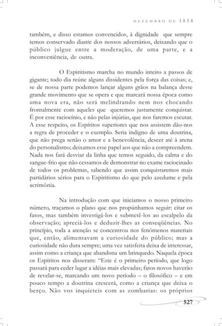 D E Z E M B R O D E 1 8 5 8
527
também, e disso estamos convencidos, à dignidade que sempre
temos conservado diante dos nossos adversários, deixando que o
público julgue entre a moderação, de uma parte, e a
inconveniência, de outra.
O Espiritismo marcha no mundo inteiro a passos de
gigante; todo dia reúne alguns dissidentes pela força das coisas; e,
se de nossa parte podemos lançar alguns grãos na balança desse
grande movimento que se opera e que marcará nossa época como
uma nova era, não será melindrando nem nos chocando
frontalmente com aqueles que queremos justamente conquistar.
É por esse raciocínio, e não pelas injúrias, que nos faremos escutar.
A esse respeito, os Espíritos superiores que nos assistem dão-nos
a regra de proceder e o exemplo. Seria indigno de uma doutrina,
que não prega senão o amor e a benevolência, descer até à arena
do personalismo; deixamos esse papel aos que não a compreendem.
Nada nos fará desviar da linha que temos seguido, da calma e do
sangue-frio que não cessamos de demonstrar no exame raciocinado
de todos os problemas, sabendo que assim conquistaremos mais
partidários sérios para o Espiritismo do que pelo azedume e pela
acrimônia.
Na introdução com que iniciamos o nosso primeiro
número, traçamos o plano que nos propúnhamos seguir: citar os
fatos, mas também investigá-los e submetê-los ao escalpelo da
observação; apreciá-los e deduzir-lhes as conseqüências. No
princípio, toda a atenção se concentrou nos fenômenos materiais
que, então, alimentavam a curiosidade do público; mas a
curiosidade não dura sempre; uma vez satisfeita deixa de interessar,
assim como a criança que abandona um brinquedo. Naquela época
os Espíritos nos disseram: “Este é o primeiro período, que logo
passará para ceder lugar a idéias mais elevadas; fatos novos haverão
de revelar-se, marcando um novo período – o filosófico – e em
pouco tempo a doutrina crescerá, como a criança que deixa o
berço. Não vos inquieteis com as zombarias: os próprios
 