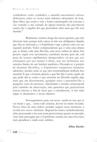 R E V I S T A E S P Í R I T A
528
zombadores serão zombados, e amanhã encontrareis zelosos
defensores, entre os vossos mais ardentes adversários de hoje.
Quer Deus que assim o seja e fomos encarregados de executar a
sua vontade; a má vontade de alguns homens não prevalecerá
contra ela; o orgulho dos que pretendem saber mais que Ele será
abatido.”
Realmente, estamos longe das mesas girantes, que não
divertem mais, porque tudo cansa; só não nos afadigamos daquilo
que fala ao raciocínio, e o Espiritismo voga a plenas velas em seu
segundo período. Todos compreenderam que é toda uma ciência
que se funda, toda uma filosofia, uma nova ordem de idéias. Era
preciso seguir esse movimento, contribuir mesmo para ele, sob
pena de sermos rapidamente ultrapassados; eis por que nos
esforçamos por nos manter à altura, sem nos fecharmos nos
estreitos limites de um boletim anedótico. Elevando-se à posição
de doutrina filosófica, o Espiritismo conquistou inúmeros
aderentes, mesmo entre os que não testemunharam nenhum fato
material. É que o homem aprecia o que lhe fala à razão, aquilo de
que pode dar-se conta; é que encontra na filosofia espírita algo
mais que um divertimento, qualquer coisa a preencher-lhe o
pungente vazio da incerteza. Adentrando o mundo extracorporal
pelo caminho da observação, nele quisemos que penetrassem
nossos leitores, a fim de fazer que o entendessem. A eles cabe
julgar se alcançamos o nosso objetivo.
Prosseguiremos, pois, em nossa tarefa no ano que se
vai iniciar e que, como tudo anuncia, deverá ser muito fecundo.
Novos fatos de uma ordem estranha surgem neste momento, a
revelar-nos novos mistérios. Registrá-los-emos cuidadosamente,
neles procurando a luz com tanta perseverança quanto no passado,
visto tudo pressagiar que o Espiritismo entrará em uma nova fase,
mais grandiosa e ainda mais sublime.
Allan Kardec
 
