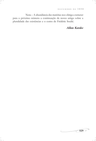 D E Z E M B R O D E 1 8 5 8
529
Nota – A abundância das matérias nos obriga a remeter
para o próximo número a continuação de nosso artigo sobre a
pluralidade das existências e o conto de Frédéric Soulié.
Allan Kardec
 