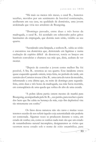J A N E I R O D E 1 8 5 8
53
“Há mais ou menos três meses, o casal B..., honestos
tecelões, movidos por um sentimento de louvável comiseração,
acolheram em sua casa, na qualidade de doméstica, uma jovem
atoleimada que vivia nos arredores de Bourgoing.
“Domingo passado, entre duas e três horas da
madrugada, o casal B... foi acordado em sobressalto pelos gritos
lancinantes da empregada, que dormia num sótão, vizinho ao seu
quarto.
“Acendendo uma lâmpada, a senhora B... subiu ao sótão
e encontrou sua doméstica que, derretendo em lágrimas e numa
exaltação de espírito difícil de descrever, torcia os braços em
horríveis convulsões e chamava sua mãe que, dizia, acabara de ver
morrer.
“Depois de consolar a jovem como melhor lhe foi
possível, A Sra. B... retornou ao seu quarto. Esse incidente estava
quase esquecido quando ontem, terça-feira, no período da tarde, um
carteiro dos Correios trouxe à Sra. B... uma carta do tutor da mocinha,
informando a esta última que, na noite de domingo para segunda-
feira, entre duas e três horas da madrugada, sua mãe havia morrido,
em conseqüência de uma queda que sofreu do alto de uma escada.
“A pobre idiota partiu ontem mesmo de manhã para
Bourgoing, acompanhada pelo Sr. B..., seu patrão, para receber a parte
dos bens que lhe cabia na herança da mãe, cujo fim deplorável vira
tão tristemente em sonho.”
Os fatos dessa natureza não são raros e muitas vezes
teremos ocasião de nos referir àqueles cuja autenticidade não poderia
ser contestada. Algumas vezes se produzem durante o sono, em
estado de sonho; ora, como os sonhos nada mais são que um estado
de sonambulismo natural incompleto, designaremos as visões que
ocorrem nesse estado sob o nome de visões sonambúlicas, para
 