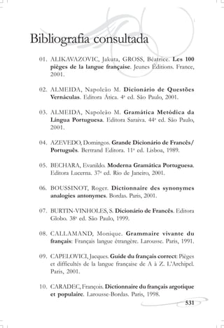 531
J U L H O D E 1 8 5 8
Bibliografia consultada
01. ALIKAVAZOVIC, Jakuta, GROSS, Béatrice. Les 100
pièges de la langue française. Jeunes Éditions. France,
2001.
02. ALMEIDA, Napoleão M. Dicionário de Questões
Vernáculas. Editora Ática. 4a
ed. São Paulo, 2001.
03. ALMEIDA, Napoleão M. Gramática Metódica da
Língua Portuguesa. Editora Saraiva. 44a
ed. São Paulo,
2001.
04. AZEVEDO, Domingos. Grande Dicionário de Francês/
Português. Bertrand Editora. 11a
ed. Lisboa, 1989.
05. BECHARA, Evanildo. Moderna Gramática Portuguesa.
Editora Lucerna. 37a
ed. Rio de Janeiro, 2001.
06. BOUSSINOT, Roger. Dictionnaire des synonymes
analogies antonymes. Bordas. Paris, 2001.
07. BURTIN-VINHOLES, S. Dicionário de Francês. Editora
Globo. 38a
ed. São Paulo, 1999.
08. CALLAMAND, Monique. Grammaire vivante du
français: Français langue étrangère. Larousse. Paris, 1991.
09. CAPELOVICI, Jacques. Guide du français correct: Pièges
et difficultés de la langue française de A à Z. L’Archipel.
Paris, 2001.
10. CARADEC, François. Dictionnaire du français argotique
et populaire. Larousse-Bordas. Paris, 1998.
 