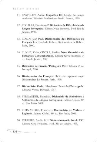 R E V I S T A E S P Í R I T A
532
11. CASTELOT, André. Napoléon III: L’aube des temps
modernes. Librairie Académique Perrin. France, 1999.
12. CEGALLA, Domingos P. Dicionário de Dificuldades da
Língua Portuguesa. Editora Nova Fronteira. 2a
ed. Rio de
Janeiro, 1999.
13. COLIN, Jean-Paul. Dictionnaire des Difficultés du
Français: Les Usuels du Robert. Dictionnaires Le Robert.
Paris, 2000.
14. CUNHA, Celso, CINTRA, Lindley. Nova Gramática do
Português Contemporâneo. Editora Nova Fronteira. 3a
ed. Rio de Janeiro, 2001.
15. Dicionário de Francês/Português. Porto Editora. 2a
ed.
Portugal, 2000.
16. Dictionnaire du Français: Référence apprentissage.
Dictionnaires Le Robert. Paris, 1999.
17. Dicionário Verbo Hachette Francês/Português.
Editorial Verbo. Portugal, 1997.
18. FERNANDES, Francisco. Dicionário de Sinônimos e
Antônimos da Língua Portuguesa. Editora Globo. 40a
ed. São Paulo, 2001.
19. FERNANDES, Francisco. Dicionário de Verbos e
Regimes. Editora Globo. 44a
ed. São Paulo, 2001.
20. FERREIRA, Aurélio B. H. Dicionário Aurélio Século XXI.
Editora Nova Fronteira. 1a
ed. Rio de Janeiro, 1999.
 