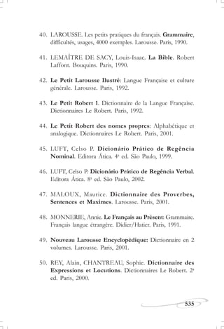535
J U L H O D E 1 8 5 8
40. LAROUSSE. Les petits pratiques du français. Grammaire,
difficultés, usages, 4000 exemples. Larousse. Paris, 1990.
41. LEMAÎTRE DE SACY, Louis-Isaac. La Bible. Robert
Laffont. Bouquins. Paris, 1990.
42. Le Petit Larousse Ilustré: Langue Française et culture
générale. Larousse. Paris, 1992.
43. Le Petit Robert 1. Dictionnaire de la Langue Française.
Dictionnaires Le Robert. Paris, 1992.
44. Le Petit Robert des nomes propres: Alphabétique et
analogique. Dictionnaires Le Robert. Paris, 2001.
45. LUFT, Celso P. Dicionário Prático de Regência
Nominal. Editora Ática. 4a
ed. São Paulo, 1999.
46. LUFT, Celso P. Dicionário Prático de Regência Verbal.
Editora Ática. 8a
ed. São Paulo, 2002.
47. MALOUX, Maurice. Dictionnaire des Proverbes,
Sentences et Maximes. Larousse. Paris, 2001.
48. MONNERIE, Annie. Le Français au Présent: Grammaire.
Français langue étrangère. Didier/Hatier. Paris, 1991.
49. Nouveau Larousse Encyclopédique: Dictionnaire en 2
volumes. Larousse. Paris, 2001.
50. REY, Alain, CHANTREAU, Sophie. Dictionnaire des
Expressions et Locutions. Dictionnaires Le Robert. 2a
ed. Paris, 2000.
 