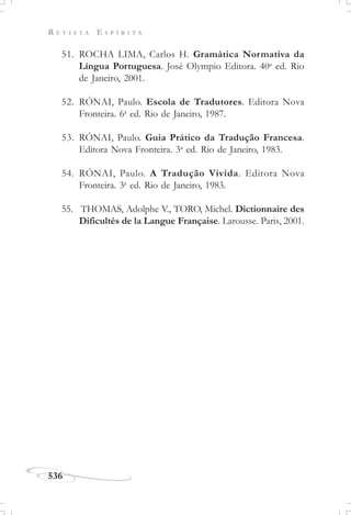 R E V I S T A E S P Í R I T A
536
51. ROCHA LIMA, Carlos H. Gramática Normativa da
Língua Portuguesa. José Olympio Editora. 40a
ed. Rio
de Janeiro, 2001.
52. RÓNAI, Paulo. Escola de Tradutores. Editora Nova
Fronteira. 6a
ed. Rio de Janeiro, 1987.
53. RÓNAI, Paulo. Guia Prático da Tradução Francesa.
Editora Nova Fronteira. 3a
ed. Rio de Janeiro, 1983.
54. RÓNAI, Paulo. A Tradução Vivida. Editora Nova
Fronteira. 3a
ed. Rio de Janeiro, 1983.
55. THOMAS, Adolphe V., TORO, Michel. Dictionnaire des
Dificultés de la Langue Française. Larousse. Paris, 2001.
 