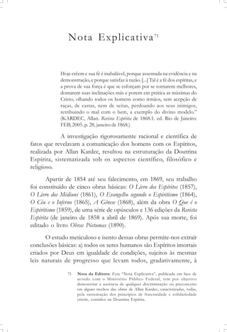 Nota Explicativa71
Hoje crêem e sua fé é inabalável, porque assentada na evidência e na
demonstração, e porque satisfaz à razão. [...] Tal é a fé dos espíritas, e
a prova de sua força é que se esforçam por se tornarem melhores,
domarem suas inclinações más e porem em prática as máximas do
Cristo, olhando todos os homens como irmãos, sem acepção de
raças, de castas, nem de seitas, perdoando aos seus inimigos,
retribuindo o mal com o bem, a exemplo do divino modelo.”
(KARDEC, Allan. Revista Espírita de 1868.1. ed. Rio de Janeiro:
FEB, 2005. p. 28, janeiro de 1868.)
A investigação rigorosamente racional e científica de
fatos que revelavam a comunicação dos homens com os Espíritos,
realizada por Allan Kardec, resultou na estruturação da Doutrina
Espírita, sistematizada sob os aspectos científico, filosófico e
religioso.
Apartir de 1854 até seu falecimento, em 1869, seu trabalho
foi constituído de cinco obras básicas: O Livro dos Espíritos (1857),
O Livro dos Médiuns (1861), O Evangelho segundo o Espiritismo (1864),
O Céu e o Inferno (1865), A Gênese (1868), além da obra O Que é o
Espiritismo (1859), de uma série de opúsculos e 136 edições da Revista
Espírita (de janeiro de 1858 a abril de 1869). Após sua morte, foi
editado o livro Obras Póstumas (1890).
O estudo meticuloso e isento dessas obras permite-nos extrair
conclusões básicas: a) todos os seres humanos são Espíritos imortais
criados por Deus em igualdade de condições, sujeitos às mesmas
leis naturais de progresso que levam todos, gradativamente, à
71 Nota da Editora: Esta “Nota Explicativa”, publicada em face de
acordo com o Ministério Público Federal, tem por objetivo
demonstrar a ausência de qualquer discriminação ou preconceito
em alguns trechos das obras de Allan Kardec, caracterizadas, todas,
pela sustentação dos princípios de fraternidade e solidariedade
cristãs, contidos na Doutrina Espírita.
 