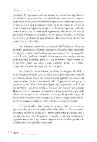R E V I S T A E S P Í R I T A
538
perfeição; b) o progresso ocorre através de sucessivas experiências,
em inúmeras reencarnações, vivenciando necessariamente todos os
segmentos sociais, única forma de o Espírito acumular o aprendizado
necessário ao seu desenvolvimento; c) no período entre as
reencarnações o Espírito permanece no Mundo Espiritual, podendo
comunicar-se com os homens; d) o progresso obedece às leis morais
ensinadas vivenciadas por Jesus, nosso guia e modelo, referência
para todos os homens que desejam desenvolver-se de forma
consciente e voluntária.
Em diversos pontos de sua obra, o Codificador se refere aos
Espíritos encarnados em tribos incultas e selvagens, então existentes
em algumas regiões do Planeta, e que, em contato com outros pólos
de civilização, vinham sofrendo inúmeras transformações, muitas
com evidente benefício para os seus membros, decorrentes do
progresso geral ao qual estão sujeitas todas as etnias,
independentemente da coloração de sua pele.
Na época de Allan Kardec, as idéias frenológicas de Gall, e
as da fisiognomonia de Lavater, eram aceitas por eminentes homens
de Ciência, assim como provocou enorme agitação nos meios de
comunicação e junto à intelectualidade e à população em geral, a
publicação, em 1859 – dois anos depois do lançamento de O Livro
dos Espíritos – do livro sobre a Evolução das Espécies, de Charles
Darwin, com as naturais incorreções e incompreensões que toda
ciência nova apresenta. Ademais, a crença de que os traços da
fisionomia revelam o caráter da pessoa é muito antiga, pretendendo-
se haver aparentes relações entre o físico e o aspecto moral.
O Codificador não concordava com, diversos aspectos
apresentados por essas assim chamadas ciências. Desse modo,
procurou avaliar as conclusões desses eminentes pesquisadores à
luz da revelação dos Espíritos, trazendo ao debate o elemento
espiritual como fator decisivo no equacionamento das questões da
diversidade e desigualdade humanas.
 