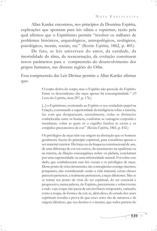 N O T A E X P L I C A T I V A
539
Allan Kardec encontrou, nos princípios da Doutrina Espírita,
explicações que apontam para leis sábias e supremas, razão pela
qual afirmou que o Espiritismo permite “resolver os milhares de
problemas históricos, arqueológicos, antropológicos, teológicos,
psicológicos, morais, sociais, etc.” (Revista Espírita, 1862, p. 401).
De fato, as leis universais do amor, da caridade, da
imortalidade da alma, da reencarnação, da evolução constituem
novos parâmetros para a compreensão do desenvolvimento dos
grupos humanos, nas diversas regiões do Orbe.
Essa compreensão das Leis Divinas permite a Allan Kardec afirmar
que:
O corpo deriva do corpo, mas o Espírito não procede do Espírito.
Entre os descendentes das raças apenas há consangüinidade.” (O
Livro dos Espíritos, item 207, p. 176.)
[...] o Espiritismo, restituindo ao Espírito o seu verdadeiro papel na
Criação, constatando a superioridade da inteligência sobre a matéria,
faz com que desapareçam, naturalmente, todas as distinções
estabelecidas entre os homens, conforme as vantagens corporais e
mundanas, sobre as quais só o orgulho fundou as castas e os
estúpidos preconceitos de cor.” (Revista Espírita, 1861, p. 432.)
Os privilégios de raças têm sua origem na abstração que os homens
geralmente fazem do princípio espiritual, para considerar apenas o
ser material exterior. Da força ou da fraqueza constitucional de uns,
de uma diferença de cor em outros, do nascimento na opulência ou
na miséria, da filiação consangüínea nobre ou plebéia, concluíram
por uma superioridade ou uma inferioridade natural. Foi sobre este
dado, que estabeleceram suas leis sociais e os privilégios de raças.
Deste ponto de vista circunscrito, são conseqüentes consigo mesmos,
porquanto, não considerando senão a vida material, certas classes
parecem pertencer, e realmente pertencem, a raças diferentes. Mas se
se tomar seu ponto de vista do ser espiritual, do ser essencial e
progressivo, numa palavra, do Espírito, preexistente e sobrevivente
a tudo cujo corpo não passa de um invólucro temporário, variando,
como a roupa, de forma e de cor; se, além disso, do estudo dos seres
espirituais ressalta a prova de que esses seres são de natureza e de
origem idênticas, que seu destino é o mesmo, que todos partem do
 