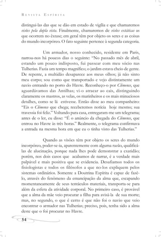 R E V I S T A E S P Í R I T A
54
distingui-las das que se dão em estado de vigília e que chamaremos
visões pela dupla vista. Finalmente, chamaremos de visões extáticas as
que ocorrem no êxtase; em geral têm por objeto os seres e as coisas
do mundo incorpóreo. O fato seguinte pertence à segunda categoria.
Um armador, nosso conhecido, residente em Paris,
narrou-nos há poucos dias o seguinte: “No passado mês de abril,
estando um pouco indisposto, fui passear com meu sócio nas
Tulherias. Fazia um tempo magnífico; o jardim estava cheio de gente.
De repente, a multidão desaparece aos meus olhos; já não sinto
meu corpo; sou como que transportado e vejo distintamente um
navio entrando no porto do Havre. Reconheço-o por Clémence, que
aguardávamos das Antilhas; vi-o atracar ao cais, distinguindo
claramente os mastros, as velas, os marinheiros e os mais minuciosos
detalhes, como se lá estivesse. Então disse ao meu companheiro:
“Eis o Clémence que chega; receberemos notícia hoje mesmo; sua
travessia foi feliz.” Voltando para casa, entregaram-me um telegrama;
antes de o ler, eu disse: “É o anúncio da chegada do Clémence, que
entrou no Havre às três horas.” Realmente, o telegrama confirmava
a entrada na mesma hora em que eu o tinha visto das Tulherias.”
Quando as visões têm por objeto os seres do mundo
incorpóreo, poder-se-ia, aparentemente com alguma razão, qualificá-
las de alucinação, porque nada lhes pode demonstrar a exatidão;
porém, nos dois casos que acabamos de narrar, é a verdade mais
palpável e mais positiva que se evidencia. Desafiamos todos os
fisiologistas e todos os filósofos a que no-los expliquem pelos
sistemas ordinários. Somente a Doutrina Espírita é capaz de fazê-
lo, através do fenômeno da emancipação da alma que, escapando
momentaneamente de seus tentáculos materiais, transporta-se para
além da esfera da atividade corporal. No primeiro caso, é provável
que a alma da mãe veio procurar a filha para avisá-la de sua morte;
mas, no segundo, o que é certo é que não foi o navio que veio
encontrar o armador nas Tulherias; preciso, pois, tenha sido a alma
deste que o foi procurar no Havre.
 