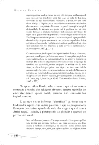 R E V I S T A E S P Í R I T A
540
mesmo ponto e tendem para o mesmo objetivo; que a vida corporal
não passa de um incidente, uma das fases da vida do Espírito,
necessária ao seu adiantamento intelectual e moral; que em vista
desse avanço o Espírito pode sucessivamente revestir envoltórios
diversos,nasceremposiçõesdiferentes,chega-seàconseqüênciacapital
da igualdade de natureza e, a partir daí, à igualdade dos direitos
sociais de todas as criaturas humanas e à abolição dos privilégios de
raças. Eis o que ensina o Espiritismo. Vós que negais a existência do
Espírito para considerar apenas o homem corporal, a perpetuidade
do ser inteligente para só encarar a vida presente, repudiais o único
princípio sobre o qual é fundada, com razão, a igualdade de direitos
que reclamais para vós mesmos e para os vossos semelhantes.”
(Revista Espírita, 1867, p. 231.)
Comareencarnação,desaparecemospreconceitosderaçasedecastas,
pois o mesmo Espírito pode tornar a nascer rico ou pobre, capitalista
ou proletário, chefe ou subordinado, livre ou escravo, homem ou
mulher. De todos os argumentos invocados contra a injustiça da
servidão e da escravidão, contra a sujeição da mulher à lei do mais
forte, nenhum há que prime, em lógica, ao fato material da
reencarnação. Se, pois, a reencarnação funda numa lei da Natureza o
princípio da fraternidade universal, também funda na mesma lei o
da igualdade dos direitos sociais e, por conseguinte, o da liberdade.
(A Gênese, cap. I, item 36, p. 42-43. Vide também Revista Espírita,
1867, p. 373.)
Na época, Allan Kardec sabia apenas o que vários autores
contavam a respeito dos selvagens africanos, sempre reduzidos ao
embrutecimento quase total, quando não escravizados
impiedosamente.
É baseado nesses informes “científicos” da época que o
Codificador repete, com outras palavras, o que os pesquisadores
Europeus descreviam quando de volta das viagens que faziam à
África negra. Todavia, é peremptório ao abordar a questão do
preconceito racial:
Nós trabalhamos para dar a fé aos que em nada crêem; para espalhar
uma crença que os torna melhores uns para os outros, que lhes
ensina a perdoar aos inimigos, a se olharem como irmãos, sem
distinção de raça, casta, seita, cor, opinião política ou religiosa; numa
 