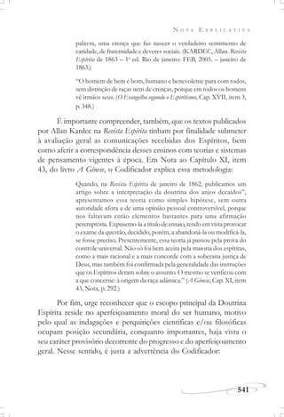 N O T A E X P L I C A T I V A
541
palavra, uma crença que faz nascer o verdadeiro sentimento de
caridade, de fraternidade e deveres sociais. (KARDEC, Allan. Revista
Espírita de 1863 – 1a
ed. Rio de janeiro: FEB, 2005. – janeiro de
1863.)
“O homem de bem é bom, humano e benevolente para com todos,
sem distinção de raças nem de crenças, porque em todos os homens
vê irmãos seus. (O Evangelho segundo o Espiritismo, Cap. XVII, item 3,
p. 348.)
É importante compreender, também, que os textos publicados
por Allan Kardec na Revista Espírita tinham por finalidade submeter
à avaliação geral as comunicações recebidas dos Espíritos, bem
como aferir a correspondência desses ensinos com teorias e sistemas
de pensamento vigentes à época. Em Nota ao Capítulo XI, item
43, do livro A Gênese, o Codificador explica essa metodologia:
Quando, na Revista Espírita de janeiro de 1862, publicamos um
artigo sobre a interpretação da doutrina dos anjos decaídos”,
apresentamos essa teoria como simples hipótese, sem outra
autoridade afora a de uma opinião pessoal controversível, porque
nos faltavam então elementos bastantes para uma afirmação
peremptória. Expusemo-la a título de ensaio, tendo em vista provocar
o exame da questão, decidido, porém, a abandoná-la ou modificá-la,
se fosse preciso. Presentemente, essa teoria já passou pela prova do
controle universal. Não só foi bem aceita pela maioria dos espíritas,
como a mais racional e a mais concorde com a soberana justiça de
Deus, mas também foi confirmada pela generalidade das instruções
que os Espíritos deram sobre o assunto. O mesmo se verificou com
a que concerne: à origem da raça adâmica.” (A Gênese, Cap. XI, item
43, Nota, p. 292.)
Por fim, urge reconhecer que o escopo principal da Doutrina
Espírita reside no aperfeiçoamento moral do ser humano, motivo
pelo qual as indagações e perquirições científicas e/ou filosóficas
ocupam posição secundária, conquanto importantes, haja vista o
seu caráter provisório decorrente do progresso e do aperfeiçoamento
geral. Nesse sentido, é justa a advertência do Codificador:
 