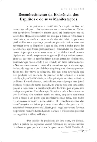 J A N E I R O D E 1 8 5 8
55
Reconhecimento da Existência dos
Espíritos e de suas Manifestações
Se as primeiras manifestações espíritas fizeram
numerosos adeptos, não somente encontraram muitos incrédulos,
mas adversários ferrenhos e, muitas vezes, até interessados em seu
descrédito. Hoje, os fatos falam tão alto que é forçoso reconhecer a
evidência e, se ainda existem incrédulos sistemáticos, podemos
predizer-lhes com segurança que não se passarão muitos anos para
acontecer com os Espíritos o que se deu com a maior parte das
descobertas, que foram pertinazmente combatidas ou encaradas
como utopias por aqueles cujo saber deveria tê-los tornado menos
cépticos no que diz respeito ao progresso. Já vimos muitas pessoas,
entre as que não se aprofundaram nesses estranhos fenômenos,
concordar que nosso século é tão fecundo em fatos extraordinários,
a Natureza tem tantos recursos desconhecidos, que seria mais que
leviandade negar-se a possibilidade daquilo que se não compreende.
Esses tais dão prova de sabedoria. Eis aqui uma autoridade que
não poderia ser suspeita de prestar-se levianamente a uma
mistificação, a Civiltà Cattolica, um dos principais jornais eclesiásticos
de Roma. Reproduziremos, mais adiante, um artigo que esse jornal
publicou no mês de março passado, no qual se verá que seria difícil
provar a existência e a manifestação dos Espíritos por argumentos
mais peremptórios. É verdade que divergimos dele sobre a natureza
dos Espíritos; não admitem senão os maus, enquanto admitimos
bons e maus; é um ponto que abordaremos mais tarde, com todos
os desenvolvimentos necessários. O reconhecimento das
manifestações espíritas por uma autoridade tão grave e tão
respeitável é um ponto capital. Resta, pois, julgá-las: é o que faremos
no próximo número. Reproduzindo o artigo, o Univers o faz preceder
das seguintes e sábias reflexões:
“Por ocasião da publicação de uma obra, em Ferrara,
sobre a prática do magnetismo animal, referimos aos nossos leitores
os sábios artigos que acabavam de aparecer na Civiltà Cattolica, de
 