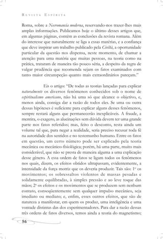R E V I S T A E S P Í R I T A
56
Roma, sobre a Necromancia moderna, reservando-nos trazer-lhes mais
amplas informações. Publicamos hoje o último desses artigos que,
em algumas páginas, contém as conclusões da revista romana. Além
do interesse que naturalmente se liga a essas matérias, e a confiança
que deve inspirar um trabalho publicado pela Civiltà, a oportunidade
particular da questão nos dispensa, neste momento, de chamar a
atenção para uma matéria que muitas pessoas, na teoria como na
prática, trataram de maneira tão pouco séria, a despeito da regra de
vulgar prudência que recomenda sejam os fatos examinados com
tanto maior circunspeção quanto mais extraordinários pareçam.”
Eis o artigo: “De todas as teorias lançadas para explicar
naturalmente os diversos fenômenos conhecidos sob o nome de
espiritualismo americano, não há uma só que alcance o objetivo, e,
menos ainda, consiga dar a razão de todos eles. Se uma ou outra
dessas hipóteses é suficiente para explicar alguns desses fenômenos,
sempre restará alguns que permanecerão inexplicáveis. A fraude, a
mentira, o exagero, as alucinações sem dúvida devem ter uma grande
parte nos fatos referidos; mas, feito o desconto, resta ainda um
volume tal que, para negar a realidade, seria preciso recusar toda fé
na autoridade dos sentidos e no testemunho humano. Entre os fatos
em questão, um certo número pode ser explicado pela teoria
mecânica ou mecânico-fisiológica; porém, há uma parte, muito mais
considerável, que não se presta de maneira alguma a uma explicação
desse gênero. A essa ordem de fatos se ligam todos os fenômenos
nos quais, dizem, os efeitos obtidos ultrapassam, evidentemente, a
intensidade da força motriz que os deveria produzir. Tais são: 1o
os
movimentos; os sobressaltos violentos de massas pesadas e
solidamente equilibradas, à simples pressão e ao leve toque das
mãos; 2o
os efeitos e os movimentos que se produzem sem nenhum
contato, conseqüentemente sem qualquer impulso mecânico, seja
imediato ou mediato; e, enfim, esses outros efeitos, que são de
natureza a manifestar, em quem os produz, uma inteligência e uma
vontade distintas das dos experimentadores. Para dar a razão dessas
três ordens de fatos diversos, temos ainda a teoria do magnetismo;
 