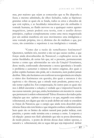 J A N E I R O D E 1 8 5 8
57
mas, por maiores que sejam as concessões que se lhe disponha a
fazer, e mesmo admitindo, de olhos fechados, todas as hipóteses
gratuitas sobre as quais ela se funda, todos os erros e absurdos de
que está repleta, e as faculdades miraculosas por ela atribuídas à
vontade humana, ao fluido nervoso ou a quaisquer outros agentes
magnéticos, jamais poderá essa teoria, com o auxílio desses
princípios, explicar completamente como uma mesa magnetizada
por um médium manifesta em seus movimentos uma inteligência e
uma vontade próprias, isto é, distintas das do médium e que, por
vezes, são contrárias e superiores à sua inteligência e vontade.
“Como dar a razão de semelhantes fenômenos?
Queremos, também nós, recorrer a não sei que causas ocultas, a que
forças ainda desconhecidas da Natureza?; a explicações novas de
certas faculdades, de certas leis que, até o presente, permaneceram
inertes e como que adormecidas no seio da Criação? Estaríamos,
desse modo, confessando abertamente a nossa ignorância e levando
o problema a aumentar o número de tantos enigmas, dos quais o
pobre espírito humano não pôde, até o momento, nem poderá jamais
decifrar. Aliás, não hesitamos em confessar nossa ignorância em relação
a vários dos fenômenos em questão, dos quais a natureza é tão
equívoca e tão obscura, que a atitude mais prudente, parece-nos, é
não tentar explicá-los. Em compensação, há outros para os quais não
nos é difícil encontrar a solução; é verdade que é impossível buscá-la
nas causas naturais; por que, então, hesitaríamos em recorrer às causas
que pertencem à ordem sobrenatural? Talvez fôssemos desviados pelas
objeções que nos opõem os cépticos e os que, negando essa ordem
sobrenatural, nos digam que não se pode definir até onde se estendem
as forças da Natureza; que o campo que ainda resta descobrir pelas
ciências físicas não tem limites e que ninguém conhece suficientemente
bem quais são os limites da ordem natural para poder indicar, com
precisão, o ponto onde termina esta e começa a outra. A resposta a
tal objeção parece-nos fácil: admitindo que não se possa determinar,
de modo preciso, o ponto de divisão dessas duas ordens opostas, a
natural e a sobrenatural, não se segue daí que seja impossível definir
 