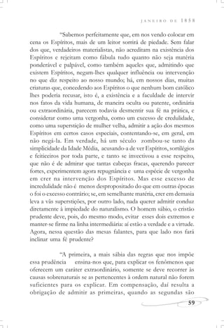 J A N E I R O D E 1 8 5 8
59
“Sabemos perfeitamente que, em nos vendo colocar em
cena os Espíritos, mais de um leitor sorrirá de piedade. Sem falar
dos que, verdadeiros materialistas, não acreditam na existência dos
Espíritos e rejeitam como fábula tudo quanto não seja matéria
ponderável e palpável, como também aqueles que, admitindo que
existem Espíritos, negam-lhes qualquer influência ou intervenção
no que diz respeito ao nosso mundo; há, em nossos dias, muitas
criaturas que, concedendo aos Espíritos o que nenhum bom católico
lhes poderia recusar, isto é, a existência e a faculdade de intervir
nos fatos da vida humana, de maneira oculta ou patente, ordinária
ou extraordinária, parecem todavia desmentir sua fé na prática, e
considerar como uma vergonha, como um excesso de credulidade,
como uma superstição de mulher velha, admitir a ação dos mesmos
Espíritos em certos casos especiais, contentando-se, em geral, em
não negá-la. Em verdade, há um século zombou-se tanto da
simplicidade da Idade Média, acusando-a de ver Espíritos, sortilégios
e feiticeiros por toda parte, e tanto se invectivou a esse respeito,
que não é de admirar que tantas cabeças fracas, querendo parecer
fortes, experimentem agora repugnância e uma espécie de vergonha
em crer na intervenção dos Espíritos. Mas esse excesso de
incredulidade não é menos despropositado do que em outras épocas
o foi o excesso contrário; se, em semelhante matéria, crer em demasia
leva a vãs superstições, por outro lado, nada querer admitir conduz
diretamente à impiedade do naturalismo. O homem sábio, o cristão
prudente deve, pois, do mesmo modo, evitar esses dois extremos e
manter-se firme na linha intermediária: aí estão a verdade e a virtude.
Agora, nessa questão das mesas falantes, para que lado nos fará
inclinar uma fé prudente?
“A primeira, a mais sábia das regras que nos impõe
essa prudência ensina-nos que, para explicar os fenômenos que
oferecem um caráter extraordinário, somente se deve recorrer às
causas sobrenaturais se as pertencentes à ordem natural não forem
suficientes para os explicar. Em compensação, daí resulta a
obrigação de admitir as primeiras, quando as segundas são
 