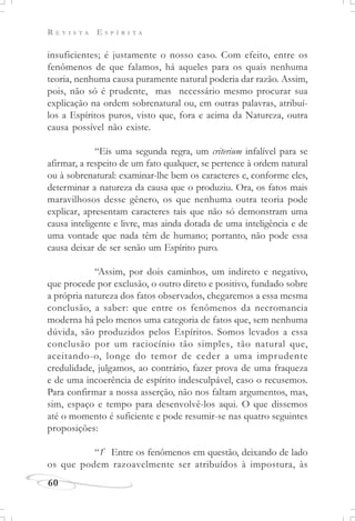 R E V I S T A E S P Í R I T A
60
insuficientes; é justamente o nosso caso. Com efeito, entre os
fenômenos de que falamos, há aqueles para os quais nenhuma
teoria, nenhuma causa puramente natural poderia dar razão. Assim,
pois, não só é prudente, mas necessário mesmo procurar sua
explicação na ordem sobrenatural ou, em outras palavras, atribuí-
los a Espíritos puros, visto que, fora e acima da Natureza, outra
causa possível não existe.
“Eis uma segunda regra, um criterium infalível para se
afirmar, a respeito de um fato qualquer, se pertence à ordem natural
ou à sobrenatural: examinar-lhe bem os caracteres e, conforme eles,
determinar a natureza da causa que o produziu. Ora, os fatos mais
maravilhosos desse gênero, os que nenhuma outra teoria pode
explicar, apresentam caracteres tais que não só demonstram uma
causa inteligente e livre, mas ainda dotada de uma inteligência e de
uma vontade que nada têm de humano; portanto, não pode essa
causa deixar de ser senão um Espírito puro.
“Assim, por dois caminhos, um indireto e negativo,
que procede por exclusão, o outro direto e positivo, fundado sobre
a própria natureza dos fatos observados, chegaremos a essa mesma
conclusão, a saber: que entre os fenômenos da necromancia
moderna há pelo menos uma categoria de fatos que, sem nenhuma
dúvida, são produzidos pelos Espíritos. Somos levados a essa
conclusão por um raciocínio tão simples, tão natural que,
aceitando-o, longe do temor de ceder a uma imprudente
credulidade, julgamos, ao contrário, fazer prova de uma fraqueza
e de uma incoerência de espírito indesculpável, caso o recusemos.
Para confirmar a nossa asserção, não nos faltam argumentos, mas,
sim, espaço e tempo para desenvolvê-los aqui. O que dissemos
até o momento é suficiente e pode resumir-se nas quatro seguintes
proposições:
“1º
Entre os fenômenos em questão, deixando de lado
os que podem razoavelmente ser atribuídos à impostura, às
 
