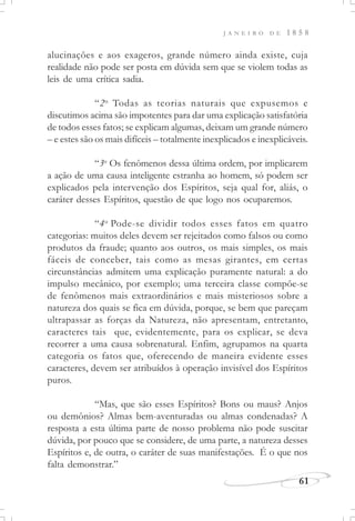J A N E I R O D E 1 8 5 8
61
alucinações e aos exageros, grande número ainda existe, cuja
realidade não pode ser posta em dúvida sem que se violem todas as
leis de uma crítica sadia.
“2o
Todas as teorias naturais que expusemos e
discutimos acima são impotentes para dar uma explicação satisfatória
de todos esses fatos; se explicam algumas, deixam um grande número
– e estes são os mais difíceis – totalmente inexplicados e inexplicáveis.
“3o
Os fenômenos dessa última ordem, por implicarem
a ação de uma causa inteligente estranha ao homem, só podem ser
explicados pela intervenção dos Espíritos, seja qual for, aliás, o
caráter desses Espíritos, questão de que logo nos ocuparemos.
“4o
Pode-se dividir todos esses fatos em quatro
categorias: muitos deles devem ser rejeitados como falsos ou como
produtos da fraude; quanto aos outros, os mais simples, os mais
fáceis de conceber, tais como as mesas girantes, em certas
circunstâncias admitem uma explicação puramente natural: a do
impulso mecânico, por exemplo; uma terceira classe compõe-se
de fenômenos mais extraordinários e mais misteriosos sobre a
natureza dos quais se fica em dúvida, porque, se bem que pareçam
ultrapassar as forças da Natureza, não apresentam, entretanto,
caracteres tais que, evidentemente, para os explicar, se deva
recorrer a uma causa sobrenatural. Enfim, agrupamos na quarta
categoria os fatos que, oferecendo de maneira evidente esses
caracteres, devem ser atribuídos à operação invisível dos Espíritos
puros.
“Mas, que são esses Espíritos? Bons ou maus? Anjos
ou demônios? Almas bem-aventuradas ou almas condenadas? A
resposta a esta última parte de nosso problema não pode suscitar
dúvida, por pouco que se considere, de uma parte, a natureza desses
Espíritos e, de outra, o caráter de suas manifestações. É o que nos
falta demonstrar.”
 