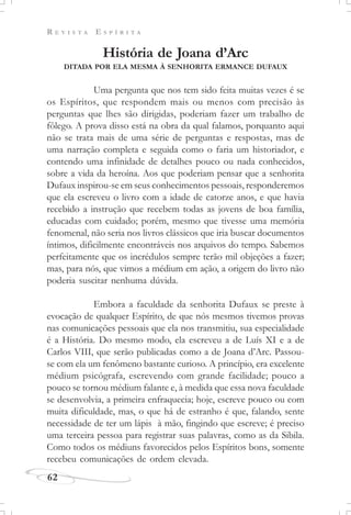 R E V I S T A E S P Í R I T A
62
História de Joana d’Arc
DITADA POR ELA MESMA À SENHORITA ERMANCE DUFAUX
Uma pergunta que nos tem sido feita muitas vezes é se
os Espíritos, que respondem mais ou menos com precisão às
perguntas que lhes são dirigidas, poderiam fazer um trabalho de
fôlego. A prova disso está na obra da qual falamos, porquanto aqui
não se trata mais de uma série de perguntas e respostas, mas de
uma narração completa e seguida como o faria um historiador, e
contendo uma infinidade de detalhes pouco ou nada conhecidos,
sobre a vida da heroína. Aos que poderiam pensar que a senhorita
Dufaux inspirou-se em seus conhecimentos pessoais, responderemos
que ela escreveu o livro com a idade de catorze anos, e que havia
recebido a instrução que recebem todas as jovens de boa família,
educadas com cuidado; porém, mesmo que tivesse uma memória
fenomenal, não seria nos livros clássicos que iria buscar documentos
íntimos, dificilmente encontráveis nos arquivos do tempo. Sabemos
perfeitamente que os incrédulos sempre terão mil objeções a fazer;
mas, para nós, que vimos a médium em ação, a origem do livro não
poderia suscitar nenhuma dúvida.
Embora a faculdade da senhorita Dufaux se preste à
evocação de qualquer Espírito, de que nós mesmos tivemos provas
nas comunicações pessoais que ela nos transmitiu, sua especialidade
é a História. Do mesmo modo, ela escreveu a de Luís XI e a de
Carlos VIII, que serão publicadas como a de Joana d’Arc. Passou-
se com ela um fenômeno bastante curioso. A princípio, era excelente
médium psicógrafa, escrevendo com grande facilidade; pouco a
pouco se tornou médium falante e, à medida que essa nova faculdade
se desenvolvia, a primeira enfraquecia; hoje, escreve pouco ou com
muita dificuldade, mas, o que há de estranho é que, falando, sente
necessidade de ter um lápis à mão, fingindo que escreve; é preciso
uma terceira pessoa para registrar suas palavras, como as da Sibila.
Como todos os médiuns favorecidos pelos Espíritos bons, somente
recebeu comunicações de ordem elevada.
 
