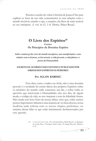 J A N E I R O D E 1 8 5 8
63
Teremos ocasião de voltar à história de Joana d’Arc para
explicar os fatos de sua vida, concernentes às suas relações com o
mundo invisível, citando o que, a respeito, ela ditou de mais notável
ao seu intérprete. (1 vol. in-12, 3 fr. Dentu, Palays-Royal.)
O Livro dos Espíritos10
Contém
Os Princípios da Doutrina Espírita
Sobre a natureza dos seres do mundo incorpóreo, suas manifestações e suas
relações com os homens, as leis morais, a vida presente, a vida futura e o
porvir da Humanidade
ESCRITO DE ACORDO COM O DITADO E PUBLICADO POR
ORDEM DOS ESPÍRITOS SUPERIORES
Por ALLAN KARDEC
Esta obra, como o indica seu título, não é uma doutrina
pessoal: é o resultado do ensino direto dos próprios Espíritos sobre
os mistérios do mundo onde estaremos um dia, e sobre todas as
questões que interessam à Humanidade; eles nos dão, de algum
modo, o código da vida, ao nos traçarem a rota da felicidade futura.
Não sendo este livro fruto de nossas idéias, visto que, sobre muitos
pontos importantes tínhamos uma maneira de ver bem diversa, nossa
modéstia nada sofreria com os nossos elogios; preferimos, no
entanto, deixar falar os que estão inteiramente desinteressados por
esta questão.
10 1 vol. in 8o
em 2 col., 3fr.; Livraria Dentu, Palais-Royal e na Redação
do jornal, Rua e Passagem Sainte-Anne, 59 (antiga Rua dos Mártires,
no
8)
 