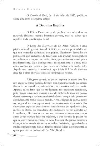 R E V I S T A E S P Í R I T A
64
O Courrier de Paris, de 11 de julho de 1857, publicou
sobre este livro o seguinte artigo:
A Doutrina Espírita
O Editor Dentu acaba de publicar uma obra deveras
notável; diríamos mesmo bastante curiosa, mas há coisas que
repelem toda qualificação banal.
O Livro dos Espíritos, do Sr. Allan Kardec, é uma
página nova do grande livro do infinito, e estamos persuadidos de
que um marcador assinalará essa página. Ficaríamos desolados se
pensassem que acabamos de fazer aqui um anúncio bibliográfico;
se pudéssemos supor que assim fora, quebraríamos nossa pena
imediatamente. Não conhecemos absolutamente o autor, mas
confessamos abertamente que ficaríamos felizes em conhecê-lo.
Aquele que escreveu a introdução que inicia O Livro dos Espíritos
deve ter a alma aberta a todos os sentimentos nobres.
Aliás, para que não se possa suspeitar de nossa boa-fé e
nos acusar de tomar partido, diremos com toda sinceridade que jamais
fizemos um estudo aprofundado das questões sobrenaturais.
Apenas, se os fatos que se produziram nos causaram admiração,
pelo menos jamais nos levaram a dar de ombros. Somos um pouco
dessas pessoas que se chamam de sonhadores, porque não pensamos
absolutamente como todo o mundo. A vinte léguas de Paris, à noite
sob as grandes árvores, quando não tínhamos em torno de nós senão
choupanas esparsas, pensávamos naturalmente em qualquer coisa,
menos na Bolsa, no macadame dos bulevares ou nas corridas de
Longchamp. Diversas vezes nos interrogamos, e isto muito tempo
antes de ter ouvido falar em médiuns, o que haveria de passar no
que se convencionou chamar o Alto. Outrora chegamos mesmo a
esboçar uma teoria sobre os mundos invisíveis, guardando-a
cuidadosamente para nós, e ficamos muito felizes de reencontrá-la
quase por inteiro no livro do Sr. Allan Kardec.
 