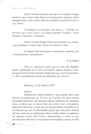 R E V I S T A E S P Í R I T A
66
Estais colocado na classe dos que só se ocupam consigo
mesmos e que, como se diz, fazem os seus pequenos negócios muito
tranqüilamente, nada vendo além dos próprios interesses? Lede as
Leis Morais.
A desgraça vos persegue com furor, e a dúvida vos
envolve, por vezes, com o seu abraço gelado? Estudai o Livro
Terceiro: Esperanças e Consolações.
Todos vós que abrigais nobres pensamentos no coração
e que acreditais no bem, lede o livro do começo ao fim.
Se alguém nele encontrasse matéria para zombaria, nós
o lamentaríamos sinceramente.
G. du Chalard
Entre as numerosas cartas que nos têm sido dirigidas
desde a publicação de O Livro dos Espíritos, apenas citaremos duas,
porque de certo modo resumem a impressão que este livro produziu,
e o fim essencialmente moral dos princípios que encerra.
Bordeaux, 25 de abril de 1857
Senhor,
Submetestes minha paciência a uma grande prova pela
demora na publicação de O Livro dos Espíritos, há tanto tempo
anunciado; felizmente, não perdi por esperar, porquanto ele ultrapassa
todas as idéias que eu havia feito, de acordo com o prospecto.
Impossível descrever o efeito que em mim produziu: assemelho-me a
um homem que saiu da obscuridade; parece que uma porta, fechada
até hoje, acaba de ser subitamente aberta; minhas idéias se ampliaram
em algumas horas! Oh! Como a Humanidade e todas as suas
preocupações miseráveis se me parecem mesquinhas e pueris, ao lado
 