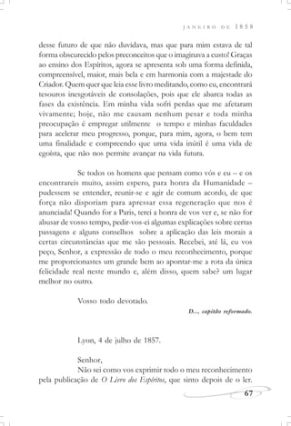 J A N E I R O D E 1 8 5 8
67
desse futuro de que não duvidava, mas que para mim estava de tal
forma obscurecido pelos preconceitos que o imaginava a custo! Graças
ao ensino dos Espíritos, agora se apresenta sob uma forma definida,
compreensível, maior, mais bela e em harmonia com a majestade do
Criador. Quem quer que leia esse livro meditando, como eu, encontrará
tesouros inesgotáveis de consolações, pois que ele abarca todas as
fases da existência. Em minha vida sofri perdas que me afetaram
vivamente; hoje, não me causam nenhum pesar e toda minha
preocupação é empregar utilmente o tempo e minhas faculdades
para acelerar meu progresso, porque, para mim, agora, o bem tem
uma finalidade e compreendo que uma vida inútil é uma vida de
egoísta, que não nos permite avançar na vida futura.
Se todos os homens que pensam como vós e eu – e os
encontrareis muito, assim espero, para honra da Humanidade –
pudessem se entender, reunir-se e agir de comum acordo, de que
força não disporiam para apressar essa regeneração que nos é
anunciada! Quando for a Paris, terei a honra de vos ver e, se não for
abusar de vosso tempo, pedir-vos-ei algumas explicações sobre certas
passagens e alguns conselhos sobre a aplicação das leis morais a
certas circunstâncias que me são pessoais. Recebei, até lá, eu vos
peço, Senhor, a expressão de todo o meu reconhecimento, porque
me proporcionastes um grande bem ao apontar-me a rota da única
felicidade real neste mundo e, além disso, quem sabe? um lugar
melhor no outro.
Vosso todo devotado.
D..., capitão reformado.
Lyon, 4 de julho de 1857.
Senhor,
Não sei como vos exprimir todo o meu reconhecimento
pela publicação de O Livro dos Espíritos, que sinto depois de o ler.
 