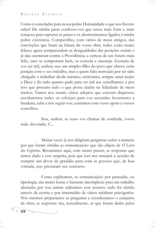 R E V I S T A E S P Í R I T A
68
Como é consolador para nossa pobre Humanidade o que nos fizestes
saber! De minha parte confesso-vos que estou mais forte e mais
corajoso para suportar as penas e os aborrecimentos ligados à minha
pobre existência. Compartilho, com vários de meus amigos, das
convicções que hauri na leitura de vossa obra: todos estão muito
felizes; agora compreendem as desigualdades das posições sociais e
já não murmuram contra a Providência; a certeza de um futuro mais
feliz, caso se comportem bem, os consola e encoraja. Gostaria de
vos ser útil, senhor; sou um simples filho do povo que obteve certa
posição com o seu trabalho, mas a quem falta instrução por ter sido
obrigado a trabalhar desde menino; entretanto, sempre amei muito
a Deus e fiz tudo quanto pude para ser útil aos semelhantes; é por
isso que procuro tudo o que possa ajudar na felicidade de meus
irmãos. Vamos nos reunir, vários adeptos que estavam dispersos;
envidaremos todos os esforços para vos secundar: levantastes a
bandeira, cabe a nós seguir-vos; contamos com vosso apoio e vossos
conselhos.
Sou, senhor, se ouso vos chamar de confrade, vosso
todo devotado, C...
Muitas vezes já nos dirigiram perguntas sobre a maneira
por que foram obtidas as comunicações que são objeto de O Livro
dos Espíritos. Resumimos aqui, com muito prazer, as respostas que
temos dado a esse respeito, pois que isso nos ensejará a ocasião de
cumprir um dever de gratidão para com as pessoas que, de boa
vontade, nos prestaram seu concurso.
Como explicamos, as comunicações por pancadas, ou
tiptologia, são muito lentas e bastante incompletas para um trabalho
alentado; por isso jamais utilizamos esse recurso: tudo foi obtido
através da escrita e por intermédio de vários médiuns psicógrafos.
Nós mesmos preparamos as perguntas e coordenamos o conjunto
da obra; as respostas são, textualmente, as que foram dadas pelos
 