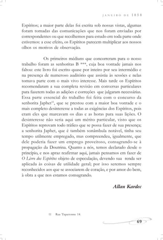 J A N E I R O D E 1 8 5 8
69
11 Rua Tiquetonne 14.
Espíritos; a maior parte delas foi escrita sob nossas vistas, algumas
foram tomadas das comunicações que nos foram enviadas por
correspondentes ou que recolhemos para estudo em toda parte onde
estivemos: a esse efeito, os Espíritos parecem multiplicar aos nossos
olhos os motivos de observação.
Os primeiros médiuns que concorreram para o nosso
trabalho foram as senhoritas B ***, cuja boa vontade jamais nos
faltou: este livro foi escrito quase por inteiro por seu intermédio e
na presença de numeroso auditório que assistia às sessões e nelas
tomava parte com o mais vivo interesse. Mais tarde os Espíritos
recomendaram a sua completa revisão em conversas particulares
para fazerem todas as adições e correções que julgaram necessárias.
Essa parte essencial do trabalho foi feita com o concurso da
senhorita Japhet11
, que se prestou com a maior boa vontade e o
mais completo desinteresse a todas as exigências dos Espíritos, pois
eram eles que marcavam os dias e as horas para suas lições. O
desinteresse não seria aqui um mérito particular, visto que os
Espíritos reprovam todo tráfico que se possa fazer de sua presença;
a senhorita Japhet, que é também sonâmbula notável, tinha seu
tempo utilmente empregado, mas compreendeu, igualmente, que
dele poderia fazer um emprego proveitoso, consagrando-se à
propagação da Doutrina. Quanto a nós, temos declarado desde o
princípio, e nos apraz reafirmar aqui, jamais pensamos em fazer de
O Livro dos Espíritos objeto de especulação, devendo sua renda ser
aplicada às coisas de utilidade geral; por isso seremos sempre
reconhecidos aos que se associarem de coração, e por amor do bem,
à obra a que nos estamos consagrando.
Allan Kardec
 