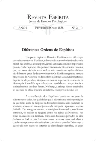 REVISTA ESPÍRITA
Jornal de Estudos Psicológicos
ANO I FEVEREIRO DE 1858 NO
2
Diferentes Ordens de Espíritos
Um ponto capital na Doutrina Espírita é o das diferenças
que existem entre os Espíritos, sob o duplo ponto de vista intelectual e
moral; seu ensino, a esse respeito, jamais variou; não menos importante,
porém, é saber que eles não pertencem eternamente à mesma ordem e
que, em conseqüência, essas ordens não constituem espécies distintas:
sãodiferentesgrausdedesenvolvimento. OsEspíritosseguemamarcha
progressiva da Natureza: os das ordens inferiores são ainda imperfeitos;
depois de depurados, atingem as ordens superiores; avançam na
hierarquia à medida que adquirem qualidades, experiência e
conhecimentos que lhes faltam. No berço, a criança não se assemelha
ao que será na idade madura; entretanto, é sempre o mesmo ser.
A classificação dos Espíritos baseia-se no grau de
adiantamento deles, nas qualidades que já adquiriram e nas imperfeições
de que terão ainda de despojar-se. Esta classificação, aliás, nada tem de
absoluta; apenas no seu conjunto cada categoria apresenta caráter
definido. De um grau a outro a transição é insensível e, nos limites
extremos, os matizes se apagam, como nos reinos da Natureza, nas
cores do arco-íris ou, também, como nos diferentes períodos da vida
dohomem. Podem, pois,formar-se maioroumenornúmerodeclasses,
conforme o ponto de vista donde se considere a questão. Dá-se aqui o
que se dá com todos os sistemas de classificação científica, os quais
 