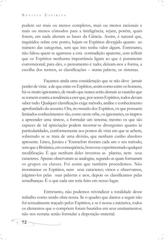 R E V I S T A E S P Í R I T A
72
podem ser mais ou menos completos, mais ou menos racionais e
mais ou menos cômodos para a inteligência; sejam, porém, quais
forem, em nada alteram as bases da Ciência. Assim, é natural que,
inquiridos sobre este ponto, hajam os Espíritos divergido quanto ao
número das categorias, sem que isto tenha valor algum. Entretanto,
não faltou quem se agarrasse a esta contradição aparente, sem refletir
que os Espíritos nenhuma importância ligam ao que é puramente
convencional; para eles, o pensamento é tudo; deixam-nos a forma, a
escolha dos termos, as classificações – numa palavra, os sistemas.
Façamos ainda uma consideração que se não deve jamais
perderdevista: adequeentreosEspíritos,assimcomoentreoshomens,
há os muito ignorantes, de modo que nunca serão demais as cautelas que
setomemcontraatendênciaacrerque,porseremEspíritos,todosdevam
saber tudo. Qualquer classificação exige método, análise e conhecimento
aprofundado do assunto. Ora, no mundo dos Espíritos, os que possuem
limitados conhecimentos são, como neste orbe, os ignorantes, os inaptos
a apreender uma síntese, a formular um sistema; mesmo os que são
capazes de tal apreciação podem mostrar-se divergentes quanto às
particularidades, conformemente aos pontos de vista em que se achem,
sobretudo se se trata de uma divisão, que nenhum cunho absoluto
apresente. Lineu, Jussieu e Tournefort tiveram cada um o seu método,
semqueaBotânica,emconseqüência,houvesseexperimentadoqualquer
modificação. É que nenhum deles inventou as plantas, nem seus
caracteres. Apenas observaram as analogias, segundo as quais formaram
os grupos ou classes. Foi assim que também procedemos. Não
inventamos os Espíritos, nem seus caracteres; vimos e observamos,
julgamo-los pelas suas palavras e atos, depois os classificamos pelas
semelhanças. É o que cada um teria feito em nosso lugar.
Entretanto, não podemos reivindicar a totalidade desse
trabalho como sendo obra nossa. Se o quadro que damos a seguir não
foi textualmente traçado pelos Espíritos, e se é nossa a iniciativa, todos
os elementos que o compõem foram hauridos em seus ensinamentos;
não nos restaria senão formular a disposição material.
 