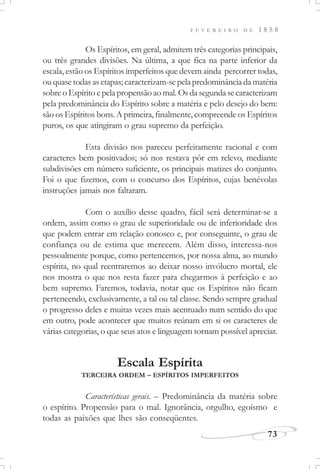 F E V E R E I R O D E 1 8 5 8
73
Os Espíritos, em geral, admitem três categorias principais,
ou três grandes divisões. Na última, a que fica na parte inferior da
escala, estão os Espíritos imperfeitos que devem ainda percorrer todas,
ou quase todas as etapas; caracterizam-se pela predominância da matéria
sobreoEspíritoepelapropensãoaomal.Osdasegundasecaracterizam
pela predominância do Espírito sobre a matéria e pelo desejo do bem:
são os Espíritos bons. A primeira, finalmente, compreende os Espíritos
puros, os que atingiram o grau supremo da perfeição.
Esta divisão nos pareceu perfeitamente racional e com
caracteres bem positivados; só nos restava pôr em relevo, mediante
subdivisões em número suficiente, os principais matizes do conjunto.
Foi o que fizemos, com o concurso dos Espíritos, cujas benévolas
instruções jamais nos faltaram.
Com o auxílio desse quadro, fácil será determinar-se a
ordem, assim como o grau de superioridade ou de inferioridade dos
que podem entrar em relação conosco e, por conseguinte, o grau de
confiança ou de estima que merecem. Além disso, interessa-nos
pessoalmente porque, como pertencemos, por nossa alma, ao mundo
espírita, no qual reentraremos ao deixar nosso invólucro mortal, ele
nos mostra o que nos resta fazer para chegarmos à perfeição e ao
bem supremo. Faremos, todavia, notar que os Espíritos não ficam
pertencendo, exclusivamente, a tal ou tal classe. Sendo sempre gradual
o progresso deles e muitas vezes mais acentuado num sentido do que
em outro, pode acontecer que muitos reúnam em si os caracteres de
várias categorias, o que seus atos e linguagem tornam possível apreciar.
Escala Espírita
TERCEIRA ORDEM – ESPÍRITOS IMPERFEITOS
Características gerais. – Predominância da matéria sobre
o espírito. Propensão para o mal. Ignorância, orgulho, egoísmo e
todas as paixões que lhes são conseqüentes.
 