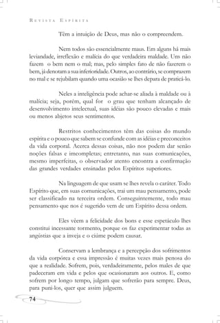 R E V I S T A E S P Í R I T A
74
Têm a intuição de Deus, mas não o compreendem.
Nem todos são essencialmente maus. Em alguns há mais
leviandade, irreflexão e malícia do que verdadeira maldade. Uns não
fazem o bem nem o mal; mas, pelo simples fato de não fazerem o
bem,jádenotamasuainferioridade.Outros,aocontrário,secomprazem
no mal e se rejubilam quando uma ocasião se lhes depara de praticá-lo.
Neles a inteligência pode achar-se aliada à maldade ou à
malícia; seja, porém, qual for o grau que tenham alcançado de
desenvolvimento intelectual, suas idéias são pouco elevadas e mais
ou menos abjetos seus sentimentos.
Restritos conhecimentos têm das coisas do mundo
espírita e o pouco que sabem se confunde com as idéias e preconceitos
da vida corporal. Acerca dessas coisas, não nos podem dar senão
noções falsas e imcompletas; entretanto, nas suas comunicações,
mesmo imperfeitas, o observador atento encontra a confirmação
das grandes verdades ensinadas pelos Espíritos superiores.
Na linguagem de que usam se lhes revela o caráter. Todo
Espírito que, em suas comunicações, trai um mau pensamento, pode
ser classificado na terceira ordem. Conseguintemente, todo mau
pensamento que nos é sugerido vem de um Espírito dessa ordem.
Eles vêem a felicidade dos bons e esse espetáculo lhes
constitui incessante tormento, porque os faz experimentar todas as
angústias que a inveja e o ciúme podem causar.
Conservam a lembrança e a percepção dos sofrimentos
da vida corpórea e essa impressão é muitas vezes mais penosa do
que a realidade. Sofrem, pois, verdadeiramente, pelos males de que
padeceram em vida e pelos que ocasionaram aos outros. E, como
sofrem por longo tempo, julgam que sofrerão para sempre. Deus,
para puni-los, quer que assim julguem.
 
