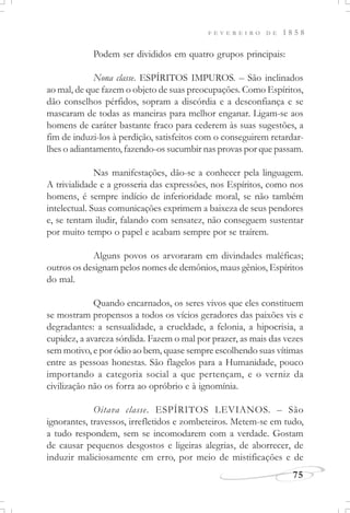 F E V E R E I R O D E 1 8 5 8
75
Podem ser divididos em quatro grupos principais:
Nona classe. ESPÍRITOS IMPUROS. – São inclinados
ao mal, de que fazem o objeto de suas preocupações. Como Espíritos,
dão conselhos pérfidos, sopram a discórdia e a desconfiança e se
mascaram de todas as maneiras para melhor enganar. Ligam-se aos
homens de caráter bastante fraco para cederem às suas sugestões, a
fim de induzi-los à perdição, satisfeitos com o conseguirem retardar-
lhes o adiantamento, fazendo-os sucumbir nas provas por que passam.
Nas manifestações, dão-se a conhecer pela linguagem.
A trivialidade e a grosseria das expressões, nos Espíritos, como nos
homens, é sempre indício de inferioridade moral, se não também
intelectual. Suas comunicações exprimem a baixeza de seus pendores
e, se tentam iludir, falando com sensatez, não conseguem sustentar
por muito tempo o papel e acabam sempre por se traírem.
Alguns povos os arvoraram em divindades maléficas;
outros os designam pelos nomes de demônios, maus gênios, Espíritos
do mal.
Quando encarnados, os seres vivos que eles constituem
se mostram propensos a todos os vícios geradores das paixões vis e
degradantes: a sensualidade, a crueldade, a felonia, a hipocrisia, a
cupidez, a avareza sórdida. Fazem o mal por prazer, as mais das vezes
sem motivo, e por ódio ao bem, quase sempre escolhendo suas vítimas
entre as pessoas honestas. São flagelos para a Humanidade, pouco
importando a categoria social a que pertençam, e o verniz da
civilização não os forra ao opróbrio e à ignomínia.
Oitava classe. ESPÍRITOS LEVIANOS. – São
ignorantes, travessos, irrefletidos e zombeteiros. Metem-se em tudo,
a tudo respondem, sem se incomodarem com a verdade. Gostam
de causar pequenos desgostos e ligeiras alegrias, de aborrecer, de
induzir maliciosamente em erro, por meio de mistificações e de
 