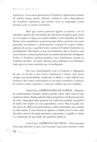 R E V I S T A E S P Í R I T A
76
espertezas. A esta classe pertencem os Espíritos vulgarmente tratados
de duendes, trasgos, gnomos, diabretes. Acham-se sob a dependência
dos Espíritos superiores, que muitas vezes os empregam, como
fazemos com os nossos servidores.
Mais que outros, parecem ligados à matéria e ser os
principais agentes das vicissitudes dos elementos do globo, quer vivam
no ar, na água, no fogo, nos corpos sólidos ou nas entranhas da Terra.
Muitas vezes manifestam sua presença por efeitos sensíveis, tais como
pancadas, movimento e deslocamento anormal de corpos sólidos,
agitação do ar, etc., o que lhes valeu o nome de Espíritos batedores ou
perturbadores. Reconhece-se que tais fenômenos não se devem a uma
causa fortuita e natural quando têm um caráter intencional e inteligente.
Todos os Espíritos podem produzir esses fenômenos, porém os
Espíritos elevados em geral deixam essas atribuições aos inferiores,
mais aptos às coisas materiais que às inteligentes.
Em suas comunicações com os homens, a linguagem
de que se servem é, por vezes, espirituosa e faceta, mas quase
sempre sem profundidade. Exploram as falhas e o lado ridículo dos
homens e das coisas, comentando-os em traços mordazes e satíricos.
Se tomam nomes supostos, é mais por malícia que por maldade.
Sétima Classe. ESPÍRITOS PSEUDO-SÁBIOS. – Dispõem
de conhecimentos bastante amplos, porém crêem saber mais do que
realmentesabem.Tendorealizadoalgunsprogressossobdiversospontos
de vista, a linguagem deles aparenta um cunho de seriedade, susceptível
de iludir com respeito às suas capacidades e luzes. Mas, em geral, isso
não passa de reflexo dos preconceitos e idéias sistemáticas que nutriam
na vida terrena. É uma mistura de algumas verdades com os erros mais
absurdos, através dos quais penetram a presunção, o orgulho, o ciúme
e a obstinação, de que ainda não puderam despir-se.
Sexta Classe. ESPÍRITOS NEUTROS – Nem bastante
bons para fazerem o bem, nem bastante maus para fazerem o mal.
 