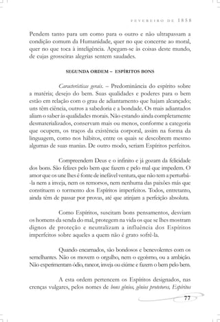 F E V E R E I R O D E 1 8 5 8
77
Pendem tanto para um como para o outro e não ultrapassam a
condição comum da Humanidade, quer no que concerne ao moral,
quer no que toca à inteligência. Apegam-se às coisas deste mundo,
de cujas grosseiras alegrias sentem saudades.
SEGUNDA ORDEM – ESPÍRITOS BONS
Características gerais. – Predominância do espírito sobre
a matéria; desejo do bem. Suas qualidades e poderes para o bem
estão em relação com o grau de adiantamento que hajam alcançado;
uns têm ciência, outros a sabedoria e a bondade. Os mais adiantados
aliam o saber às qualidades morais. Não estando ainda completamente
desmaterializados, conservam mais ou menos, conforme a categoria
que ocupem, os traços da existência corporal, assim na forma da
linguagem, como nos hábitos, entre os quais se descobrem mesmo
algumas de suas manias. De outro modo, seriam Espíritos perfeitos.
Compreendem Deus e o infinito e já gozam da felicidade
dos bons. São felizes pelo bem que fazem e pelo mal que impedem. O
amorqueosunelheséfontedeinefávelventura,quenãotemaperturbá-
-la nem a inveja, nem os remorsos, nem nenhuma das paixões más que
constituem o tormento dos Espíritos imperfeitos. Todos, entretanto,
ainda têm de passar por provas, até que atinjam a perfeição absoluta.
Como Espíritos, suscitam bons pensamentos, desviam
os homens da senda do mal, protegem na vida os que se lhes mostram
dignos de proteção e neutralizam a influência dos Espíritos
imperfeitos sobre aqueles a quem não é grato sofrê-la.
Quando encarnados, são bondosos e benevolentes com os
semelhantes. Não os movem o orgulho, nem o egoísmo, ou a ambição.
Não experimentam ódio, rancor, inveja ou ciúme e fazem o bem pelo bem.
A esta ordem pertencem os Espíritos designados, nas
crenças vulgares, pelos nomes de bons gênios, gênios protetores, Espíritos
 