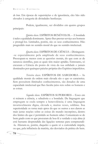 R E V I S T A E S P Í R I T A
78
do bem. Em épocas de superstições e de ignorância, eles hão sido
elevados à categoria de divindades benfazejas.
Podem, igualmente, ser divididos em quatro grupos
principais:
Quinta classe. ESPÍRITOS BENÉVOLOS. – A bondade
é neles a qualidade dominante. Apraz-lhes prestar serviço aos homens
e protegê-los. Limitados, porém, são os seus conhecimentos. Hão
progredido mais no sentido moral do que no sentido intelectual.
Quarta classe. ESPÍRITOS DE CIÊNCIA – Distinguem-
-se especialmente pela amplitude de seus conhecimentos.
Preocupam-se menos com as questões morais, do que com as de
natureza científica, para as quais têm maior aptidão. Entretanto, só
encaram a Ciência do ponto de vista da sua utilidade e jamais
dominados por quaisquer paixões próprias dos Espíritos imperfeitos.
Terceira classe. ESPÍRITOS DE SABEDORIA – As
qualidade morais da ordem mais elevada são o que os caracteriza.
Sem possuírem ilimitados conhecimentos, são dotados de uma
capacidade intelectual que lhes faculta juízo reto sobre os homens e
as coisas.
Segunda classe. ESPÍRITOS SUPERIORES – Esses em
si reúnem a ciência, a sabedoria e a bondade. Da linguagem que
empregam se exala sempre a benevolência; é uma linguagem
invariavelmente digna, elevada e, muitas vezes, sublime. Sua
superioridade os torna mais aptos do que os outros a nos darem as
mais justas noções sobre as coisas do mundo incorpóreo, dentro
dos limites do que é permitido ao homem saber. Comunicam-se de
bom grado com os que procuram de boa-fé a verdade e cuja alma já
está bastante desprendida das ligações terrenas para compreendê-
-la. Afastam-se, porém, daqueles a quem só a curiosidade impele,
ou que, pela influência da matéria, são desviados da prática do bem.
 